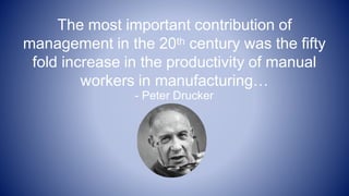 The most important contribution of
management in the 20th century was the fifty
fold increase in the productivity of manual
workers in manufacturing…
- Peter Drucker
 