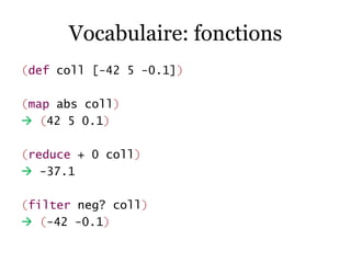 Vocabulaire: fonctions
(def coll [-42 5 -0.1])

(map abs coll)
 (42 5 0.1)

(reduce + 0 coll)
 -37.1

(filter neg? coll)...
