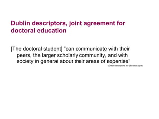 Dublin descriptors, joint agreement for
doctoral education
[The doctoral student] ”can communicate with their
peers, the larger scholarly community, and with
society in general about their areas of expertise”
(Dublin descriptors 3rd (doctoral) cycle)
 