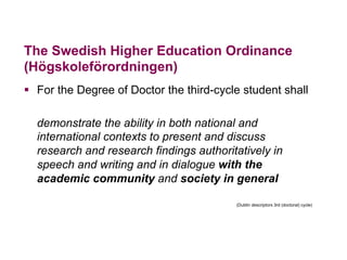 The Swedish Higher Education Ordinance
(Högskoleförordningen)
§  For the Degree of Doctor the third-cycle student shall
demonstrate the ability in both national and
international contexts to present and discuss
research and research findings authoritatively in
speech and writing and in dialogue with the
academic community and society in general
(Dublin descriptors 3rd (doctoral) cycle)
 
