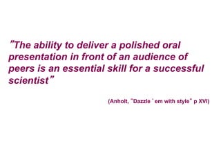 ”The ability to deliver a polished oral
presentation in front of an audience of
peers is an essential skill for a successful
scientist”
(Anholt, ”Dazzle ’em with style” p XVI)
 