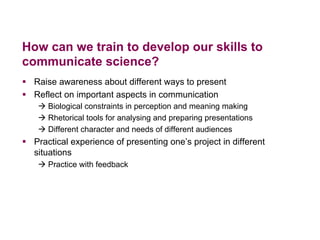 How can we train to develop our skills to
communicate science?
§  Raise awareness about different ways to present
§  Reflect on important aspects in communication
à Biological constraints in perception and meaning making
à Rhetorical tools for analysing and preparing presentations
à Different character and needs of different audiences
§  Practical experience of presenting one’s project in different
situations
à Practice with feedback
 