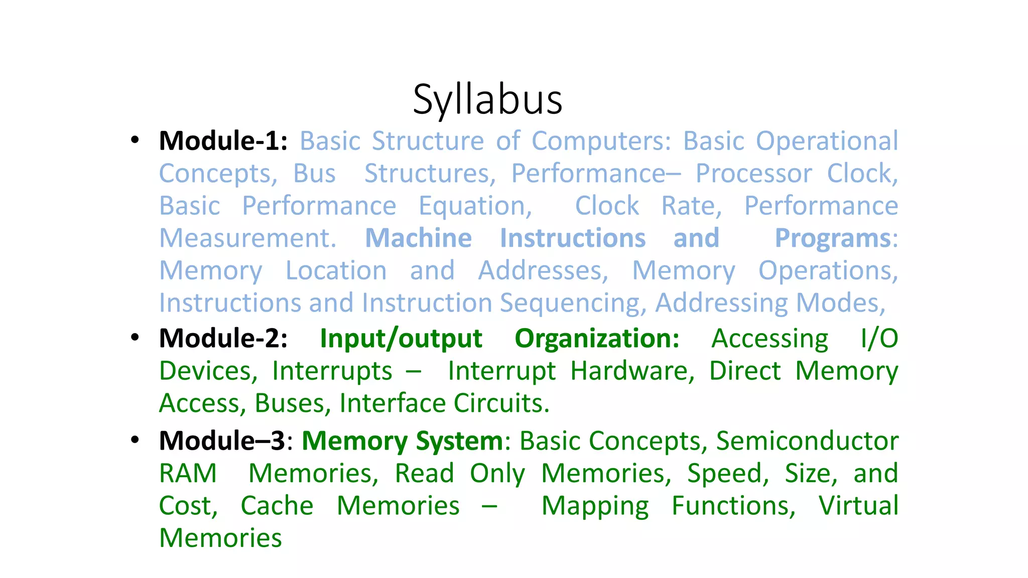 Syllabus
• Module-1: Basic Structure of Computers: Basic Operational
Concepts, Bus Structures, Performance– Processor Clock,
Basic Performance Equation, Clock Rate, Performance
Measurement. Machine Instructions and Programs:
Memory Location and Addresses, Memory Operations,
Instructions and Instruction Sequencing, Addressing Modes,
• Module-2: Input/output Organization: Accessing I/O
Devices, Interrupts – Interrupt Hardware, Direct Memory
Access, Buses, Interface Circuits.
• Module–3: Memory System: Basic Concepts, Semiconductor
RAM Memories, Read Only Memories, Speed, Size, and
Cost, Cache Memories – Mapping Functions, Virtual
Memories
 