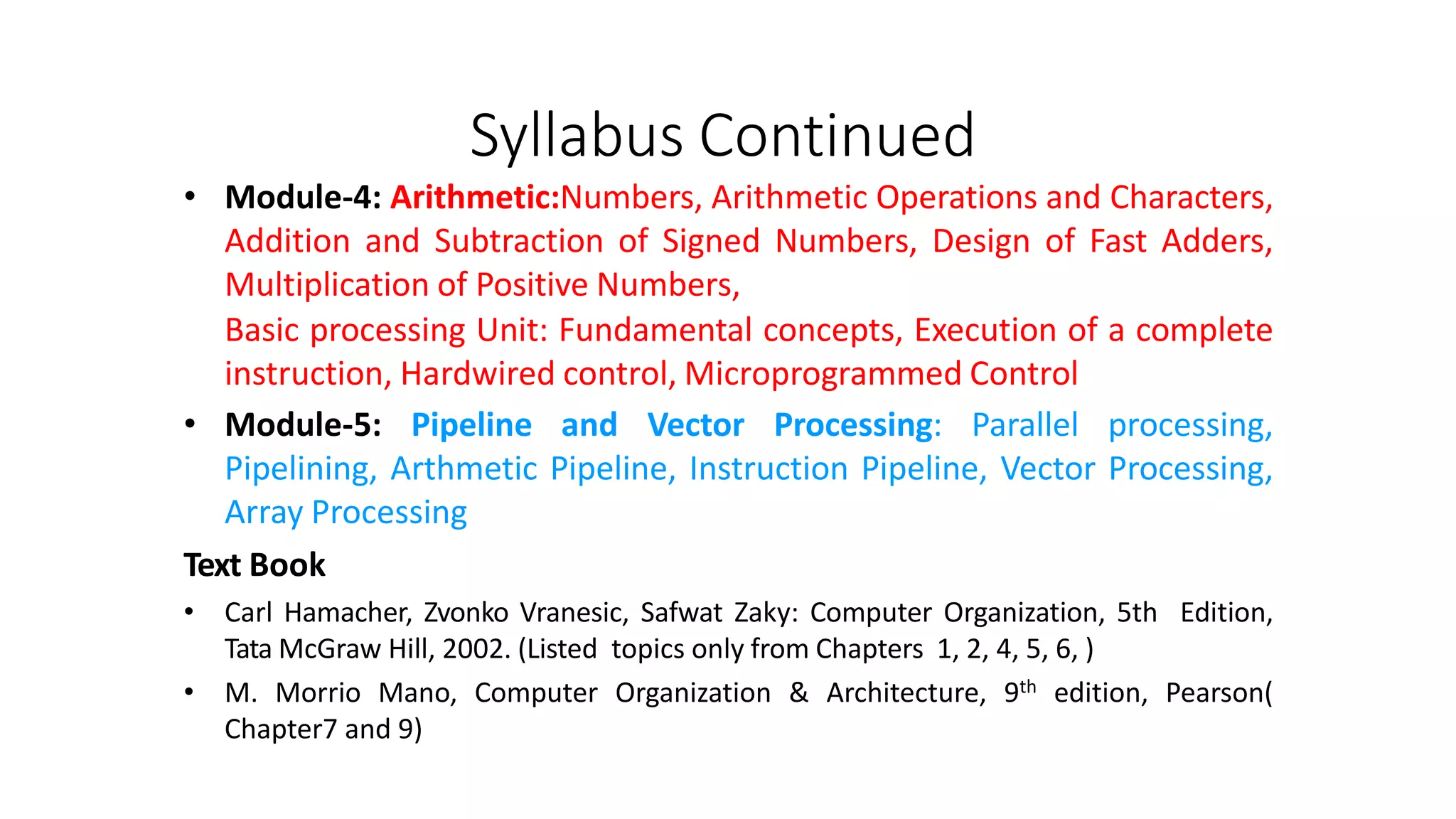 Syllabus Continued
• Module-4: Arithmetic:Numbers, Arithmetic Operations and Characters,
Addition and Subtraction of Signed Numbers, Design of Fast Adders,
Multiplication of Positive Numbers,
Basic processing Unit: Fundamental concepts, Execution of a complete
instruction, Hardwired control, Microprogrammed Control
• Module-5: Pipeline and Vector Processing: Parallel processing,
Pipelining, Arthmetic Pipeline, Instruction Pipeline, Vector Processing,
Array Processing
Text Book
• Carl Hamacher, Zvonko Vranesic, Safwat Zaky: Computer Organization, 5th Edition,
Tata McGraw Hill, 2002. (Listed topics only from Chapters 1, 2, 4, 5, 6, )
• M. Morrio Mano, Computer Organization & Architecture, 9th edition, Pearson(
Chapter7 and 9)
 