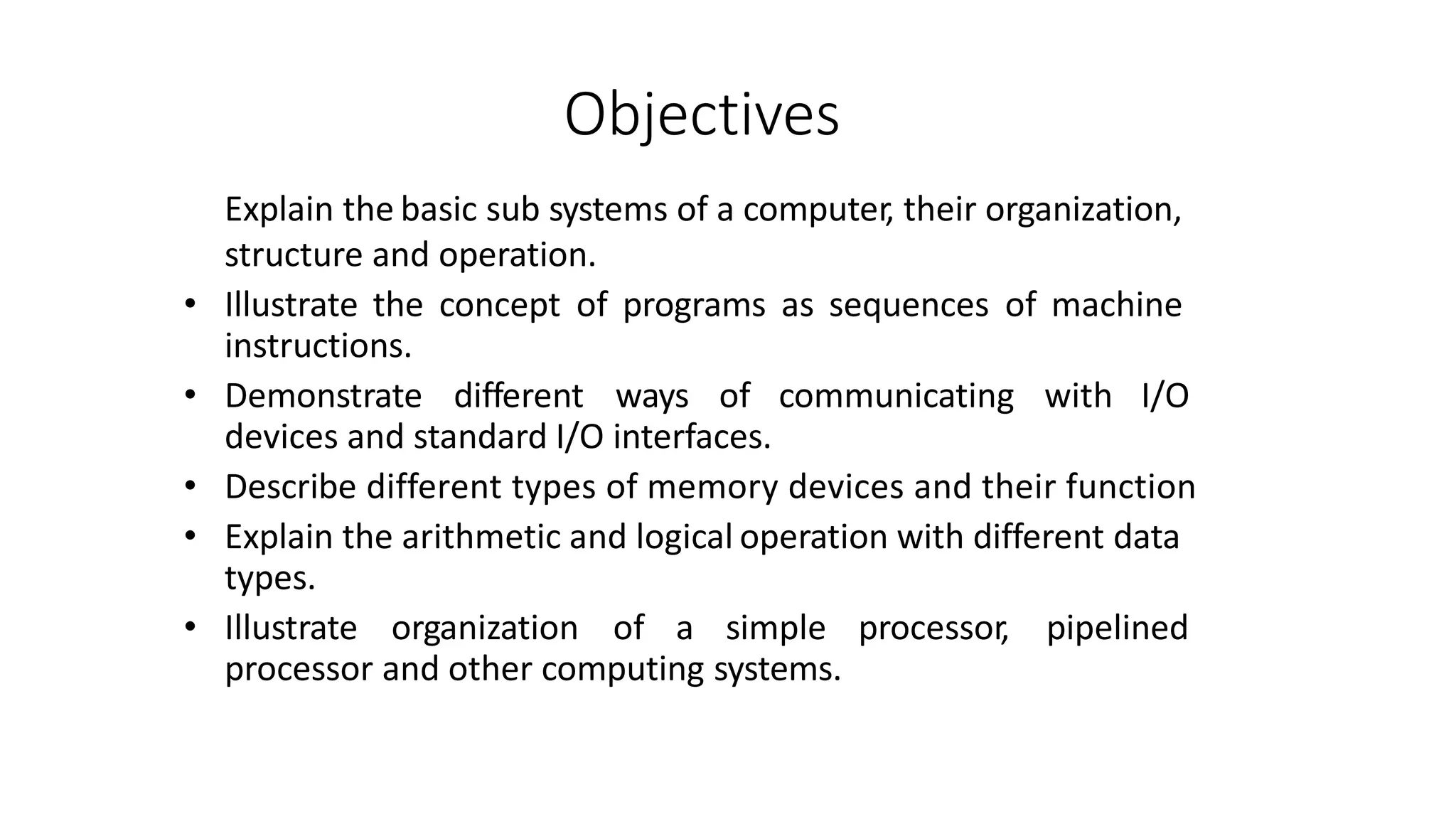 Objectives
Explain the basic sub systems of a computer, their organization,
structure and operation.
• Illustrate the concept of programs as sequences of machine
instructions.
• Demonstrate different ways of communicating with I/O
devices and standard I/O interfaces.
• Describe different types of memory devices and their function
• Explain the arithmetic and logical operation with different data
types.
• Illustrate organization of a simple processor, pipelined
processor and other computing systems.
 