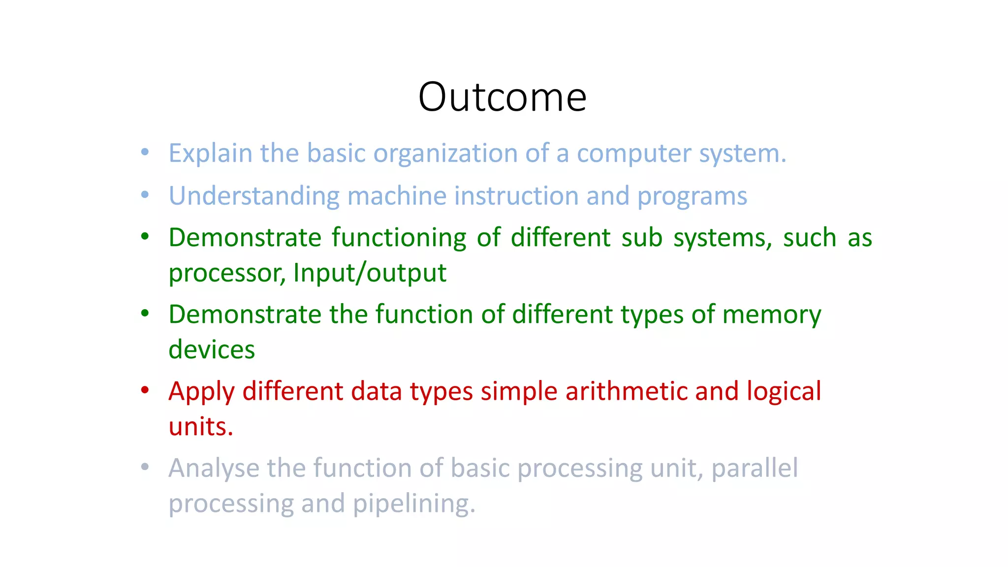 Outcome
• Explain the basic organization of a computer system.
• Understanding machine instruction and programs
• Demonstrate functioning of different sub systems, such as
processor, Input/output
• Demonstrate the function of different types of memory
devices
• Apply different data types simple arithmetic and logical
units.
• Analyse the function of basic processing unit, parallel
processing and pipelining.
 
