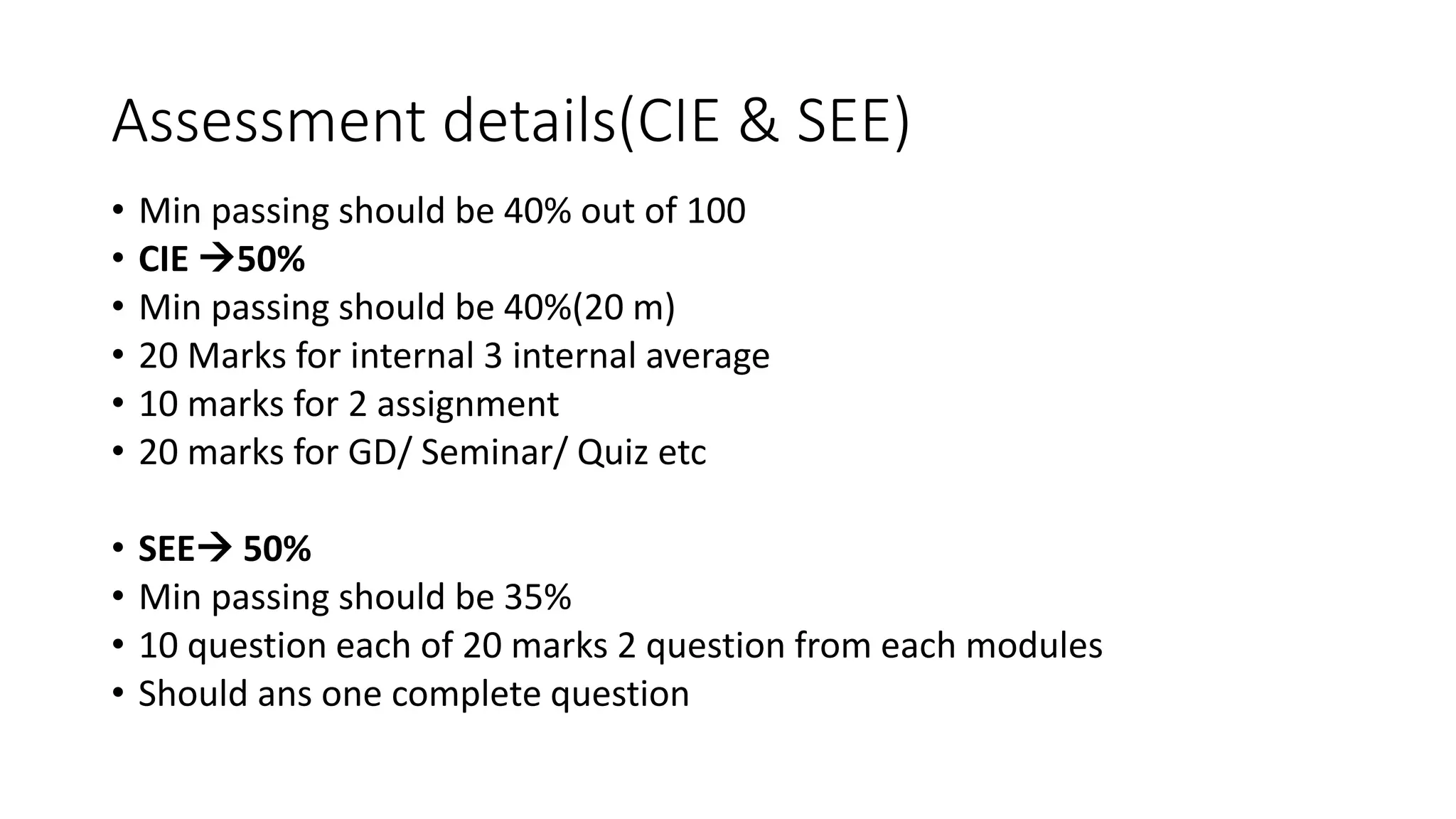 Assessment details(CIE & SEE)
• Min passing should be 40% out of 100
• CIE 50%
• Min passing should be 40%(20 m)
• 20 Marks for internal 3 internal average
• 10 marks for 2 assignment
• 20 marks for GD/ Seminar/ Quiz etc
• SEE 50%
• Min passing should be 35%
• 10 question each of 20 marks 2 question from each modules
• Should ans one complete question
 