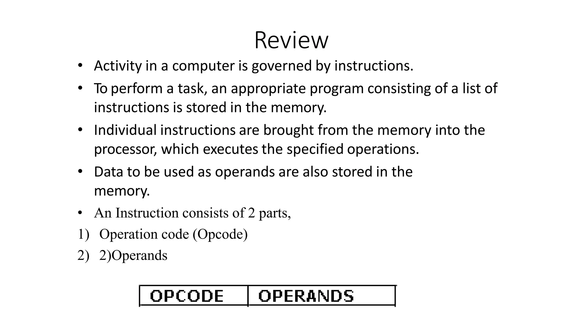Review
• Activity in a computer is governed by instructions.
• To perform a task, an appropriate program consisting of a list of
instructions is stored in the memory.
• Individual instructions are brought from the memory into the
processor, which executes the specified operations.
• Data to be used as operands are also stored in the
memory.
• An Instruction consists of 2 parts,
1) Operation code (Opcode)
2) 2)Operands
 