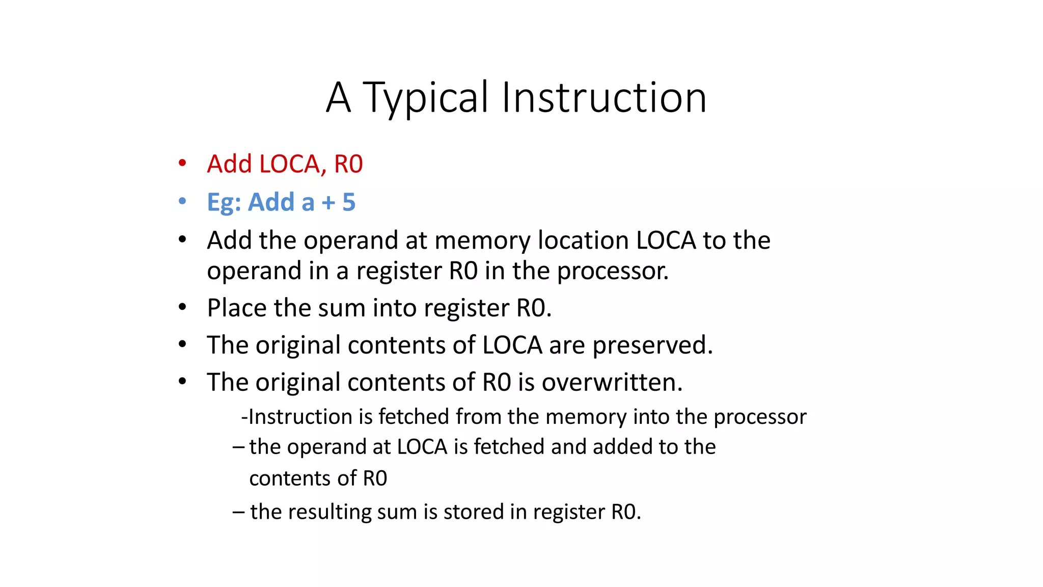 A Typical Instruction
• Add LOCA, R0
• Eg: Add a + 5
• Add the operand at memory location LOCA to the
operand in a register R0 in the processor.
• Place the sum into register R0.
• The original contents of LOCA are preserved.
• The original contents of R0 is overwritten.
-Instruction is fetched from the memory into the processor
– the operand at LOCA is fetched and added to the
contents of R0
– the resulting sum is stored in register R0.
 