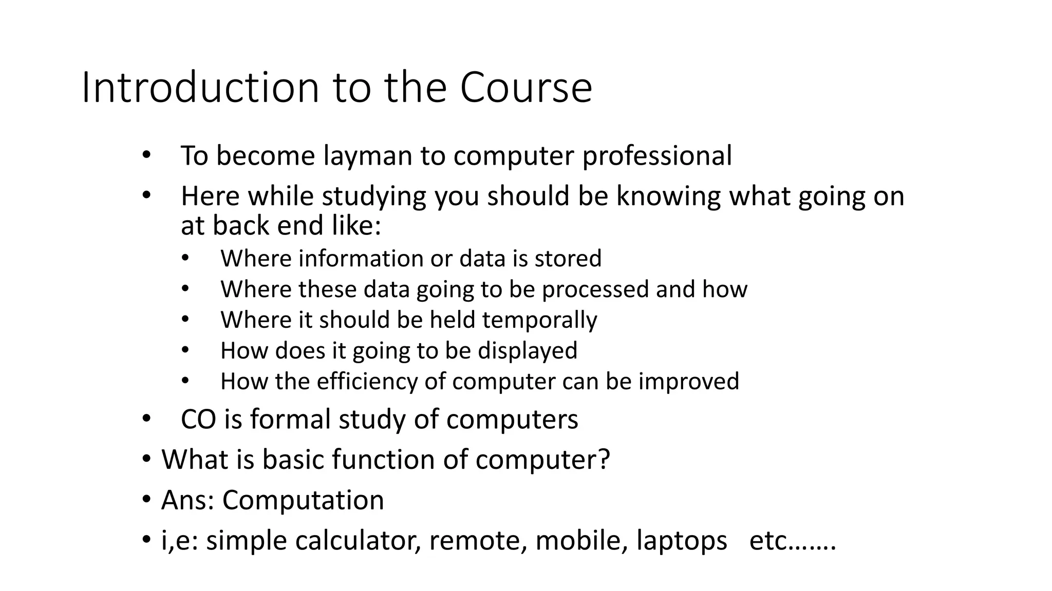 Introduction to the Course
• To become layman to computer professional
• Here while studying you should be knowing what going on
at back end like:
• Where information or data is stored
• Where these data going to be processed and how
• Where it should be held temporally
• How does it going to be displayed
• How the efficiency of computer can be improved
• CO is formal study of computers
• What is basic function of computer?
• Ans: Computation
• i,e: simple calculator, remote, mobile, laptops etc…….
 