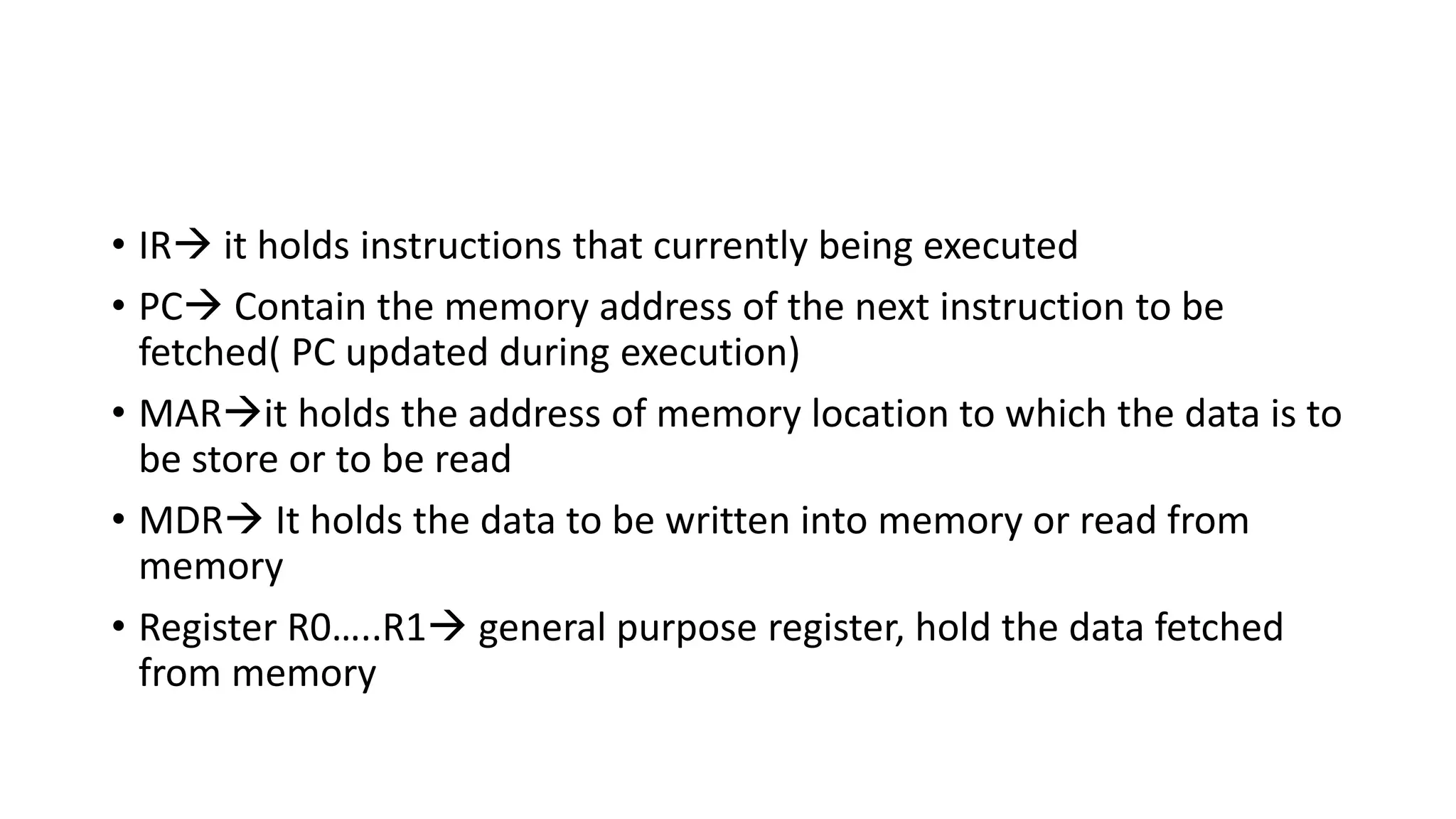 • IR it holds instructions that currently being executed
• PC Contain the memory address of the next instruction to be
fetched( PC updated during execution)
• MARit holds the address of memory location to which the data is to
be store or to be read
• MDR It holds the data to be written into memory or read from
memory
• Register R0…..R1 general purpose register, hold the data fetched
from memory
 