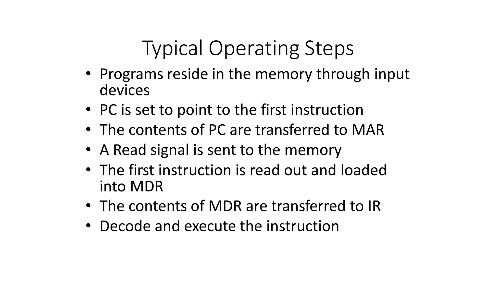 Typical Operating Steps
• Programs reside in the memory through input
devices
• PC is set to point to the first instruction
• The contents of PC are transferred to MAR
• A Read signal is sent to the memory
• The first instruction is read out and loaded
into MDR
• The contents of MDR are transferred to IR
• Decode and execute the instruction
 