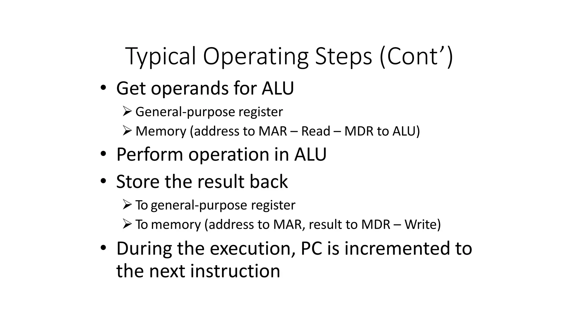 Typical Operating Steps (Cont’)
• Get operands for ALU
General-purpose register
Memory (address to MAR – Read – MDR to ALU)
• Perform operation in ALU
• Store the result back
To general-purpose register
To memory (address to MAR, result to MDR – Write)
• During the execution, PC is incremented to
the next instruction
 