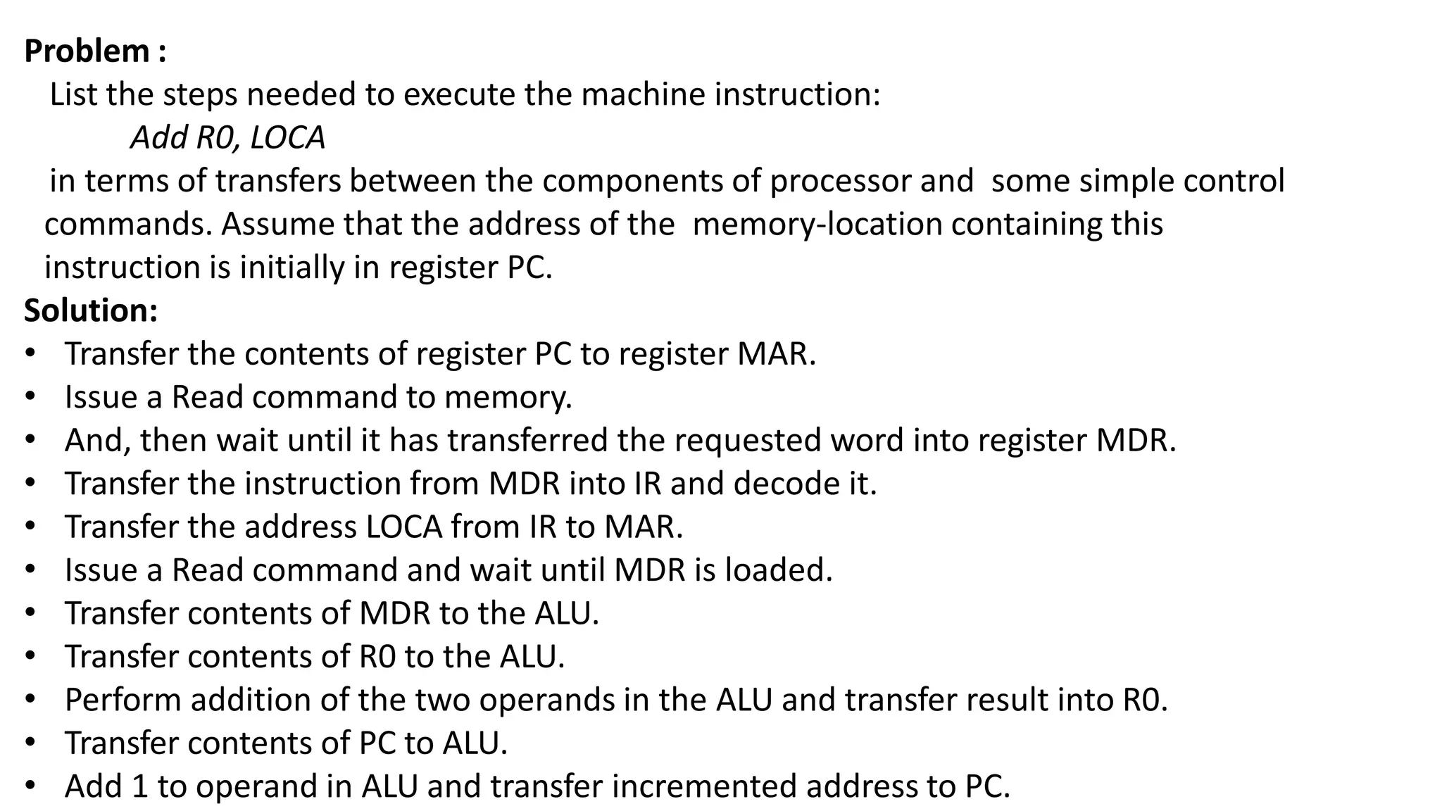 Problem :
List the steps needed to execute the machine instruction:
Add R0, LOCA
in terms of transfers between the components of processor and some simple control
commands. Assume that the address of the memory-location containing this
instruction is initially in register PC.
Solution:
• Transfer the contents of register PC to register MAR.
• Issue a Read command to memory.
• And, then wait until it has transferred the requested word into register MDR.
• Transfer the instruction from MDR into IR and decode it.
• Transfer the address LOCA from IR to MAR.
• Issue a Read command and wait until MDR is loaded.
• Transfer contents of MDR to the ALU.
• Transfer contents of R0 to the ALU.
• Perform addition of the two operands in the ALU and transfer result into R0.
• Transfer contents of PC to ALU.
• Add 1 to operand in ALU and transfer incremented address to PC.
 