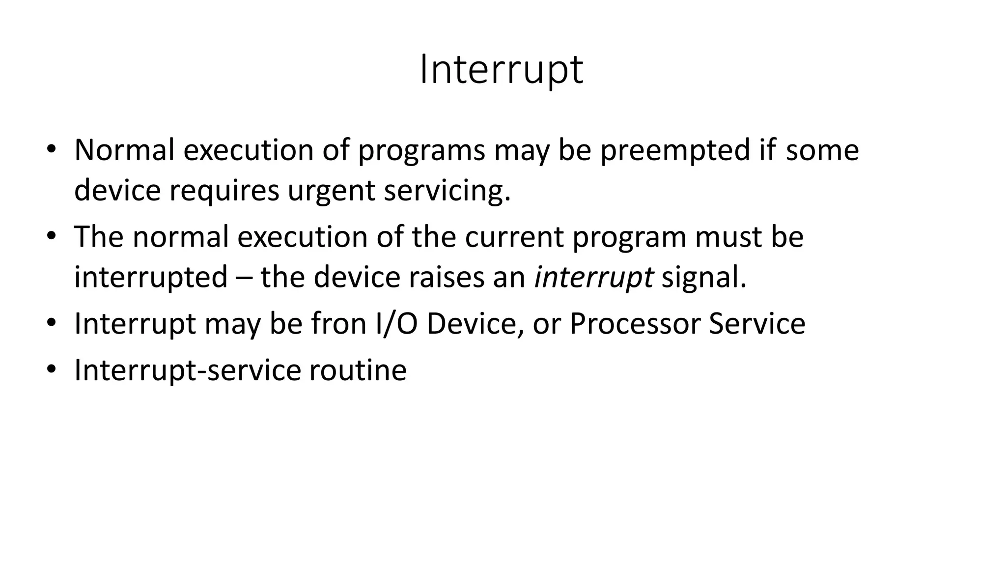 Interrupt
• Normal execution of programs may be preempted if some
device requires urgent servicing.
• The normal execution of the current program must be
interrupted – the device raises an interrupt signal.
• Interrupt may be fron I/O Device, or Processor Service
• Interrupt-service routine
 