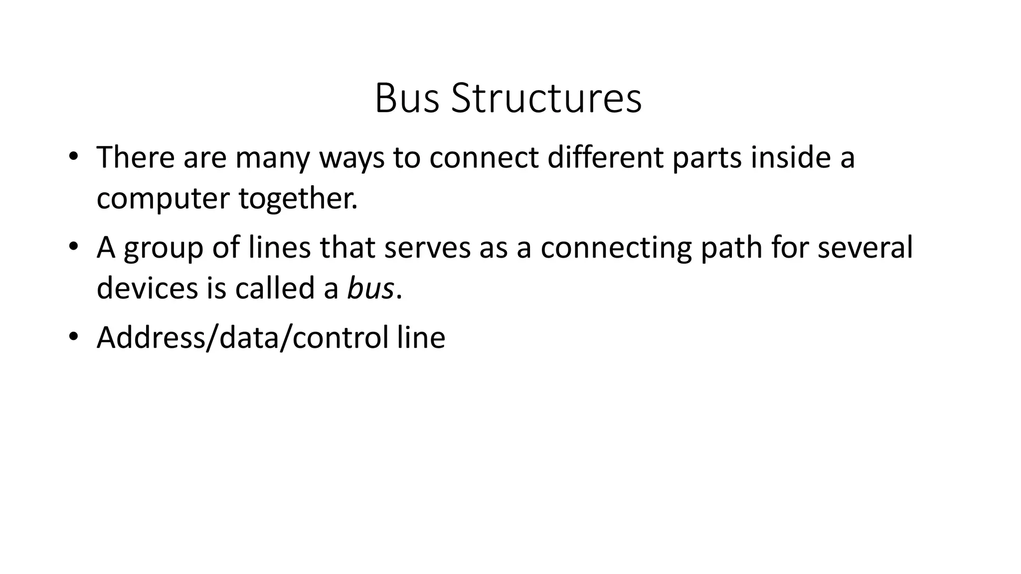 Bus Structures
• There are many ways to connect different parts inside a
computer together.
• A group of lines that serves as a connecting path for several
devices is called a bus.
• Address/data/control line
 