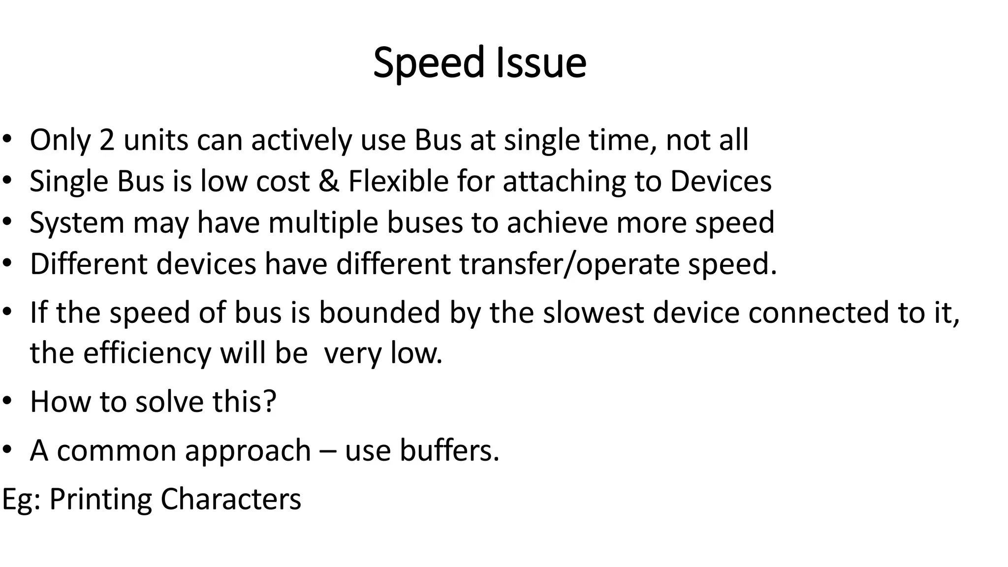 Speed Issue
• Only 2 units can actively use Bus at single time, not all
• Single Bus is low cost & Flexible for attaching to Devices
• System may have multiple buses to achieve more speed
• Different devices have different transfer/operate speed.
• If the speed of bus is bounded by the slowest device connected to it,
the efficiency will be very low.
• How to solve this?
• A common approach – use buffers.
Eg: Printing Characters
 