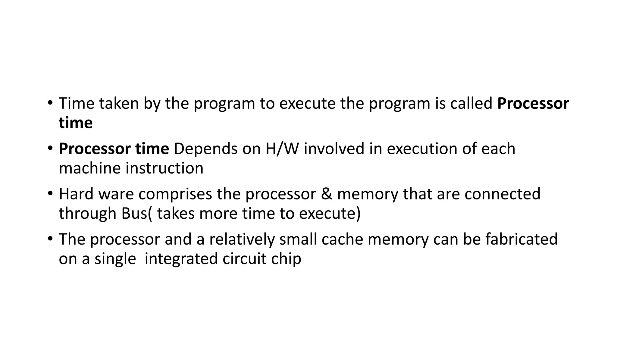 • Time taken by the program to execute the program is called Processor
time
• Processor time Depends on H/W involved in execution of each
machine instruction
• Hard ware comprises the processor & memory that are connected
through Bus( takes more time to execute)
• The processor and a relatively small cache memory can be fabricated
on a single integrated circuit chip
 