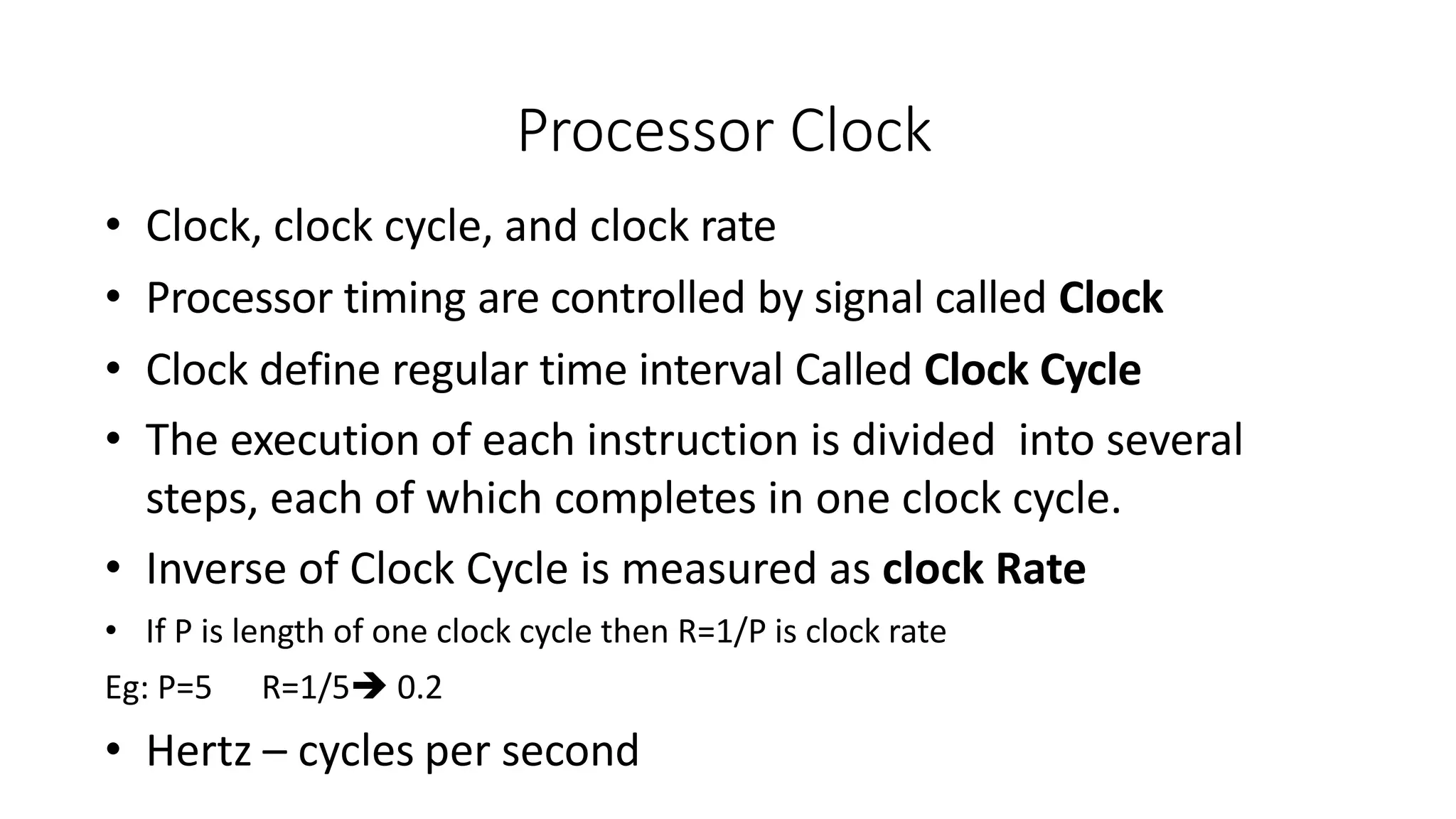 Processor Clock
• Clock, clock cycle, and clock rate
• Processor timing are controlled by signal called Clock
• Clock define regular time interval Called Clock Cycle
• The execution of each instruction is divided into several
steps, each of which completes in one clock cycle.
• Inverse of Clock Cycle is measured as clock Rate
• If P is length of one clock cycle then R=1/P is clock rate
Eg: P=5 R=1/5 0.2
• Hertz – cycles per second
 