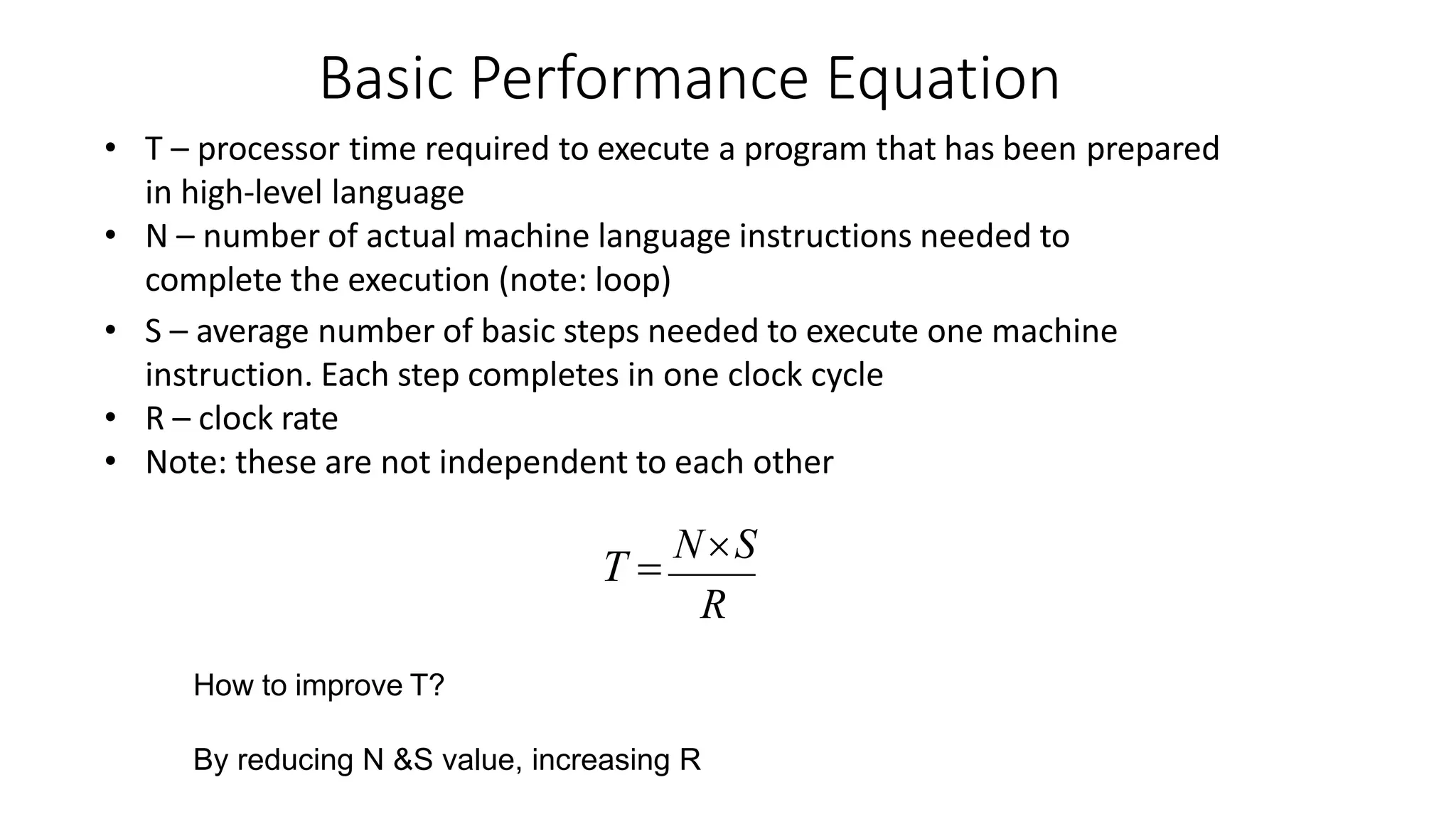 Basic Performance Equation
• T – processor time required to execute a program that has been prepared
in high-level language
• N – number of actual machine language instructions needed to
complete the execution (note: loop)
• S – average number of basic steps needed to execute one machine
instruction. Each step completes in one clock cycle
• R – clock rate
• Note: these are not independent to each other
T 
NS
R
How to improve T?
By reducing N &S value, increasing R
 