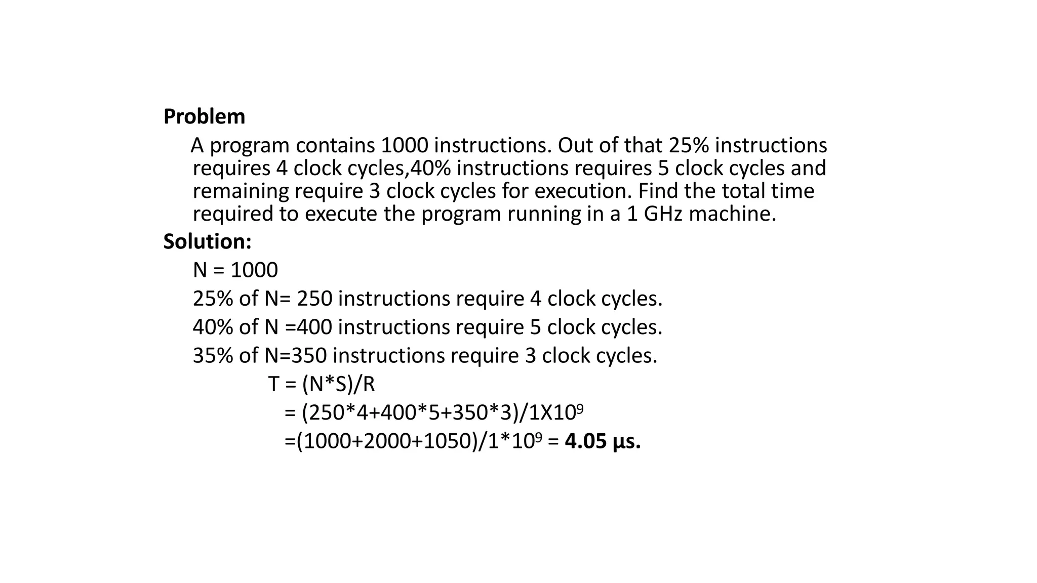 Problem
A program contains 1000 instructions. Out of that 25% instructions
requires 4 clock cycles,40% instructions requires 5 clock cycles and
remaining require 3 clock cycles for execution. Find the total time
required to execute the program running in a 1 GHz machine.
Solution:
N = 1000
25% of N= 250 instructions require 4 clock cycles.
40% of N =400 instructions require 5 clock cycles.
35% of N=350 instructions require 3 clock cycles.
T = (N*S)/R
= (250*4+400*5+350*3)/1X109
=(1000+2000+1050)/1*109 = 4.05 μs.
 