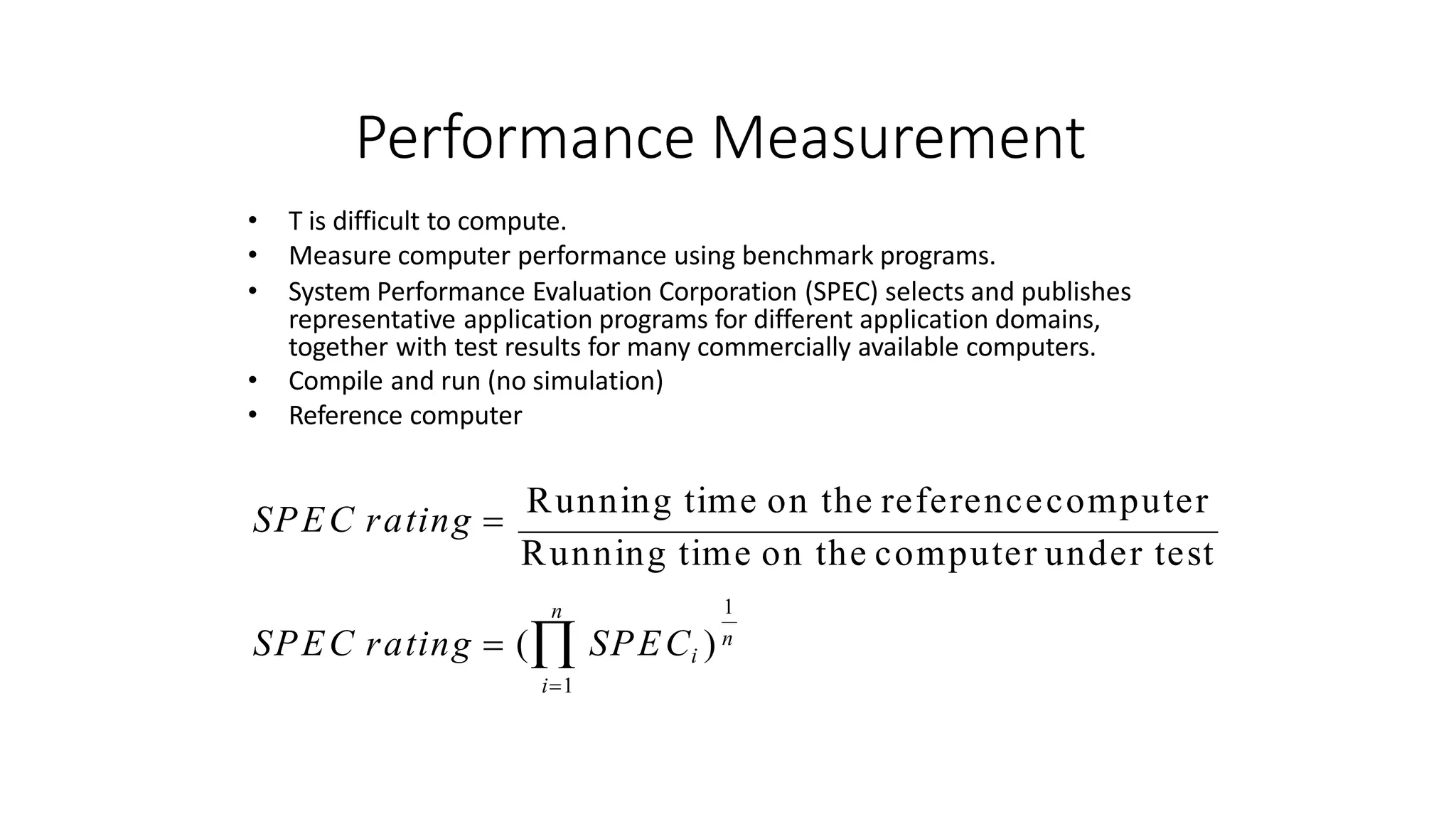 Performance Measurement
n 1
SPEC rating  ( SPECi ) n
i1
• T is difficult to compute.
• Measure computer performance using benchmark programs.
• System Performance Evaluation Corporation (SPEC) selects and publishes
representative application programs for different application domains,
together with test results for many commercially available computers.
• Compile and run (no simulation)
• Reference computer
SPEC rating 
Running time on the referencecomputer
Running time on the computer under test
 