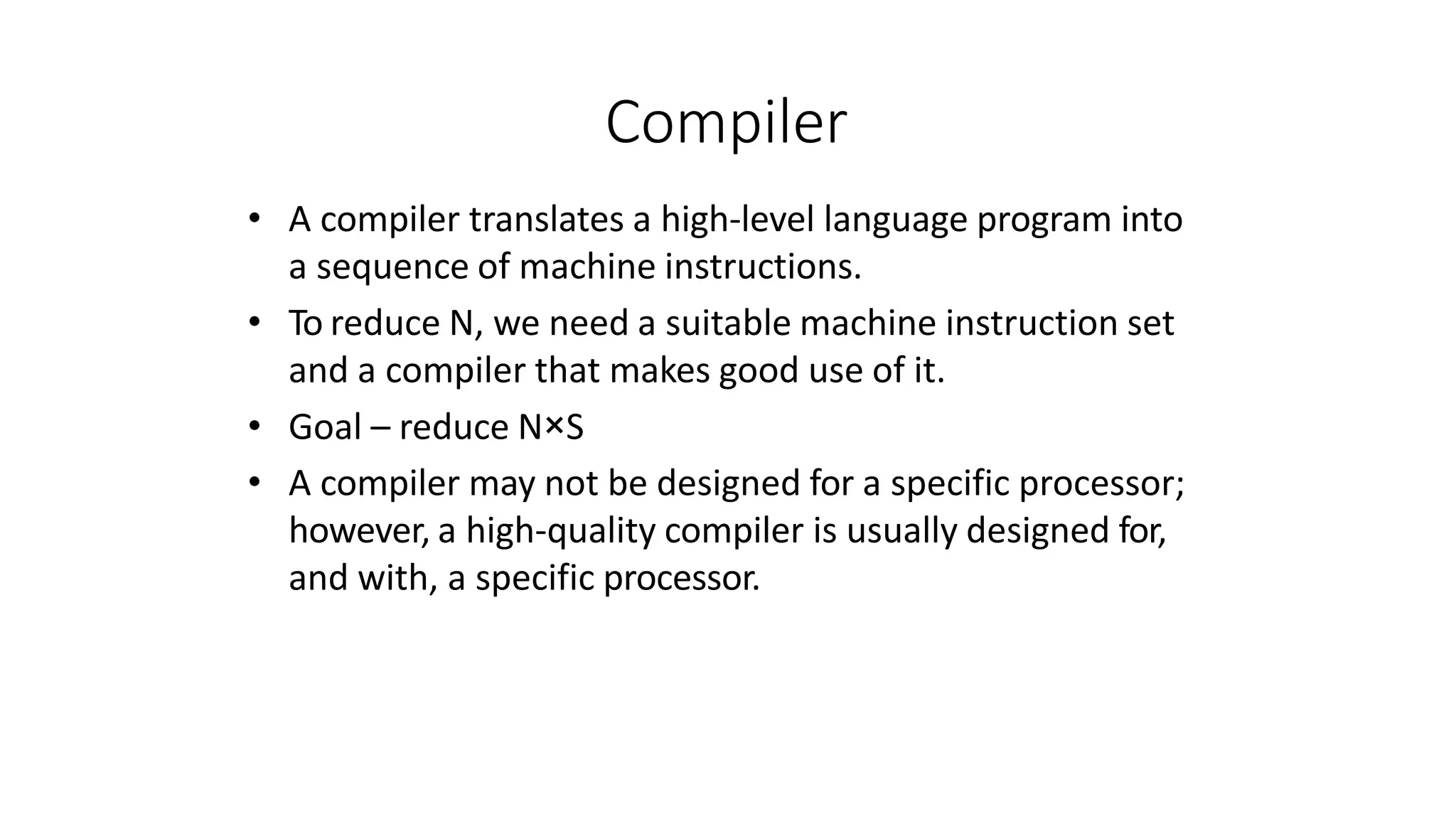 Compiler
• A compiler translates a high-level language program into
a sequence of machine instructions.
• To reduce N, we need a suitable machine instruction set
and a compiler that makes good use of it.
• Goal – reduce N×S
• A compiler may not be designed for a specific processor;
however, a high-quality compiler is usually designed for,
and with, a specific processor.
 