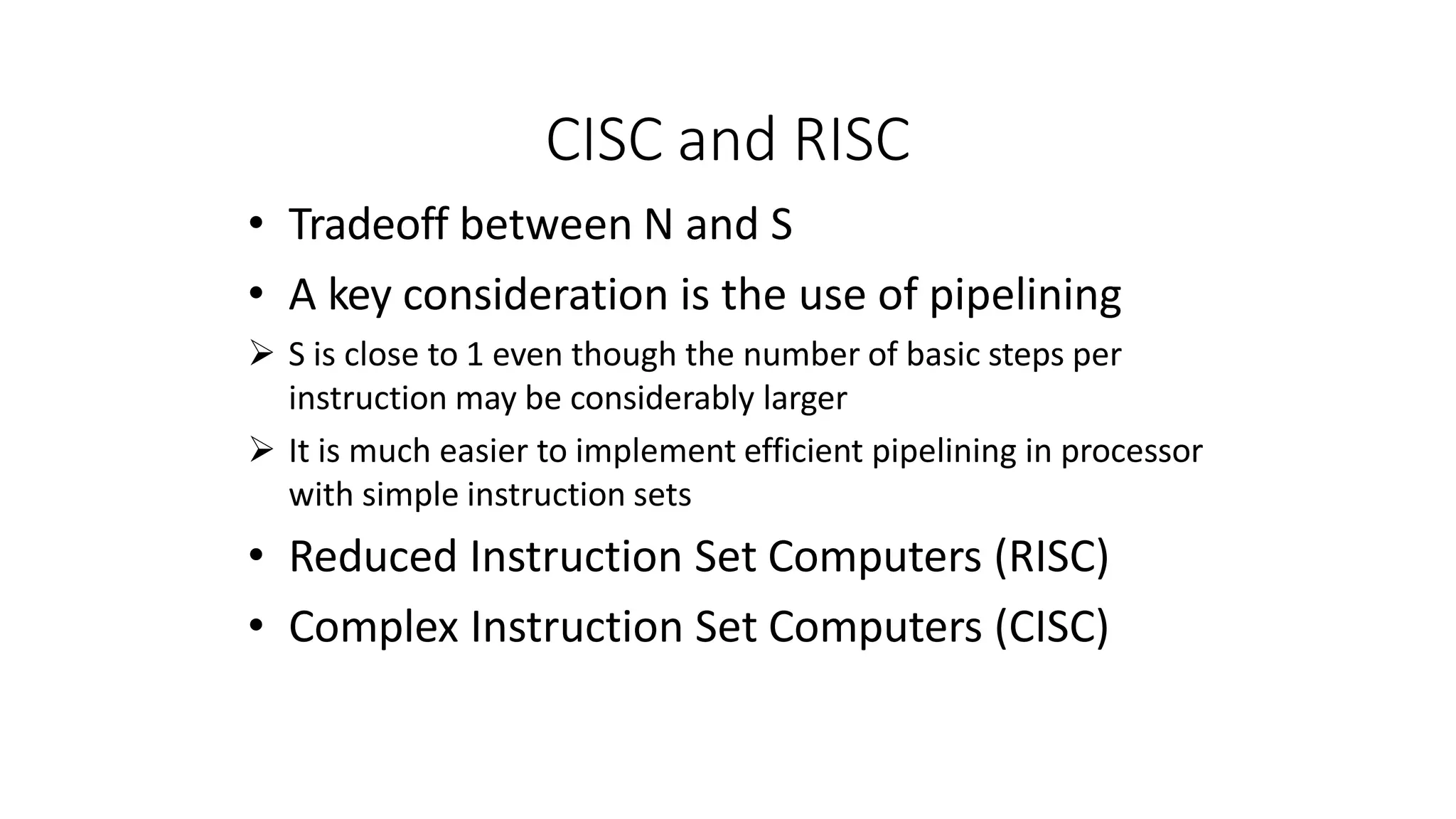 CISC and RISC
• Tradeoff between N and S
• A key consideration is the use of pipelining
 S is close to 1 even though the number of basic steps per
instruction may be considerably larger
 It is much easier to implement efficient pipelining in processor
with simple instruction sets
• Reduced Instruction Set Computers (RISC)
• Complex Instruction Set Computers (CISC)
 