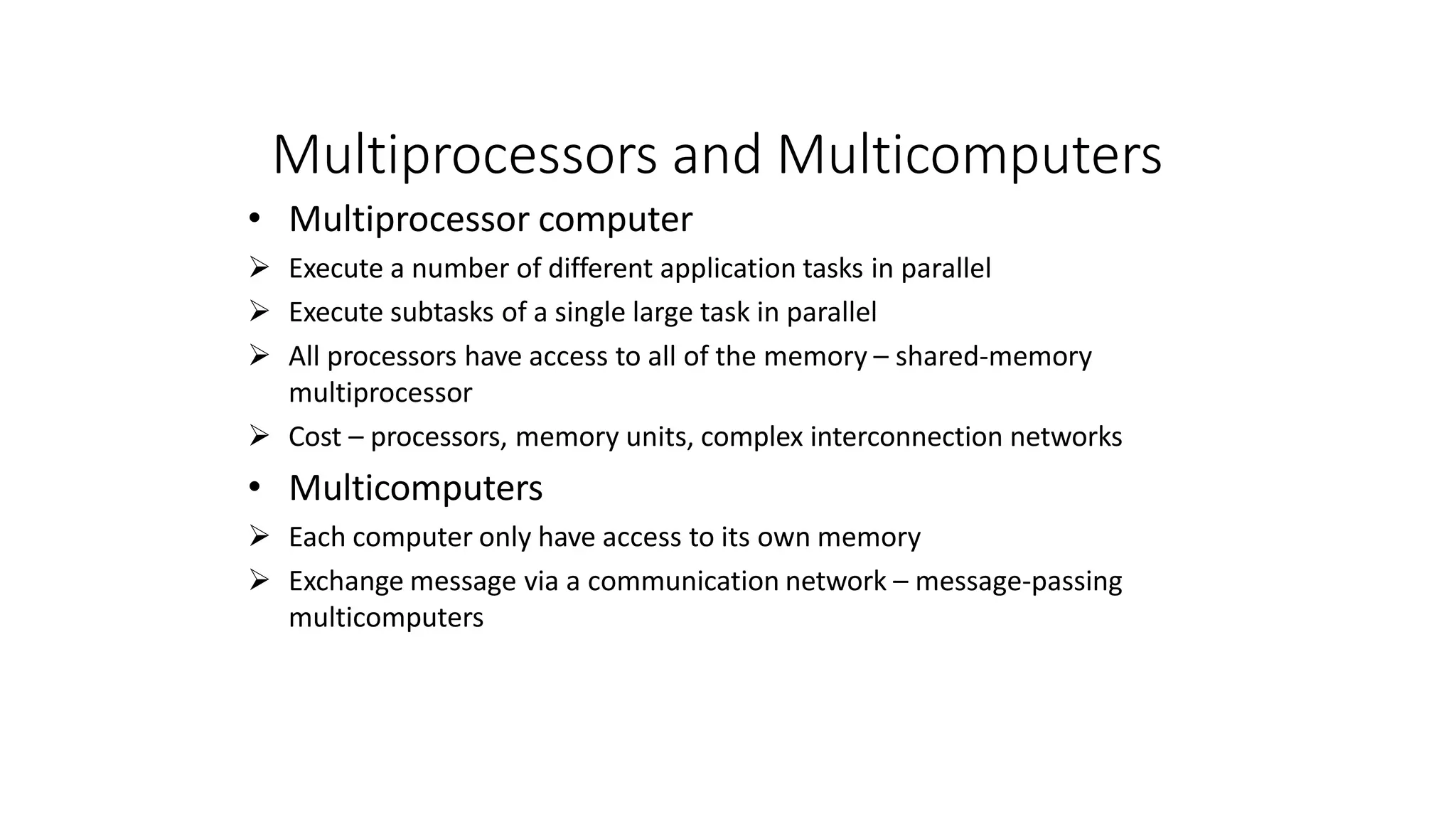Multiprocessors and Multicomputers
• Multiprocessor computer
 Execute a number of different application tasks in parallel
 Execute subtasks of a single large task in parallel
 All processors have access to all of the memory – shared-memory
multiprocessor
 Cost – processors, memory units, complex interconnection networks
• Multicomputers
 Each computer only have access to its own memory
 Exchange message via a communication network – message-passing
multicomputers
 