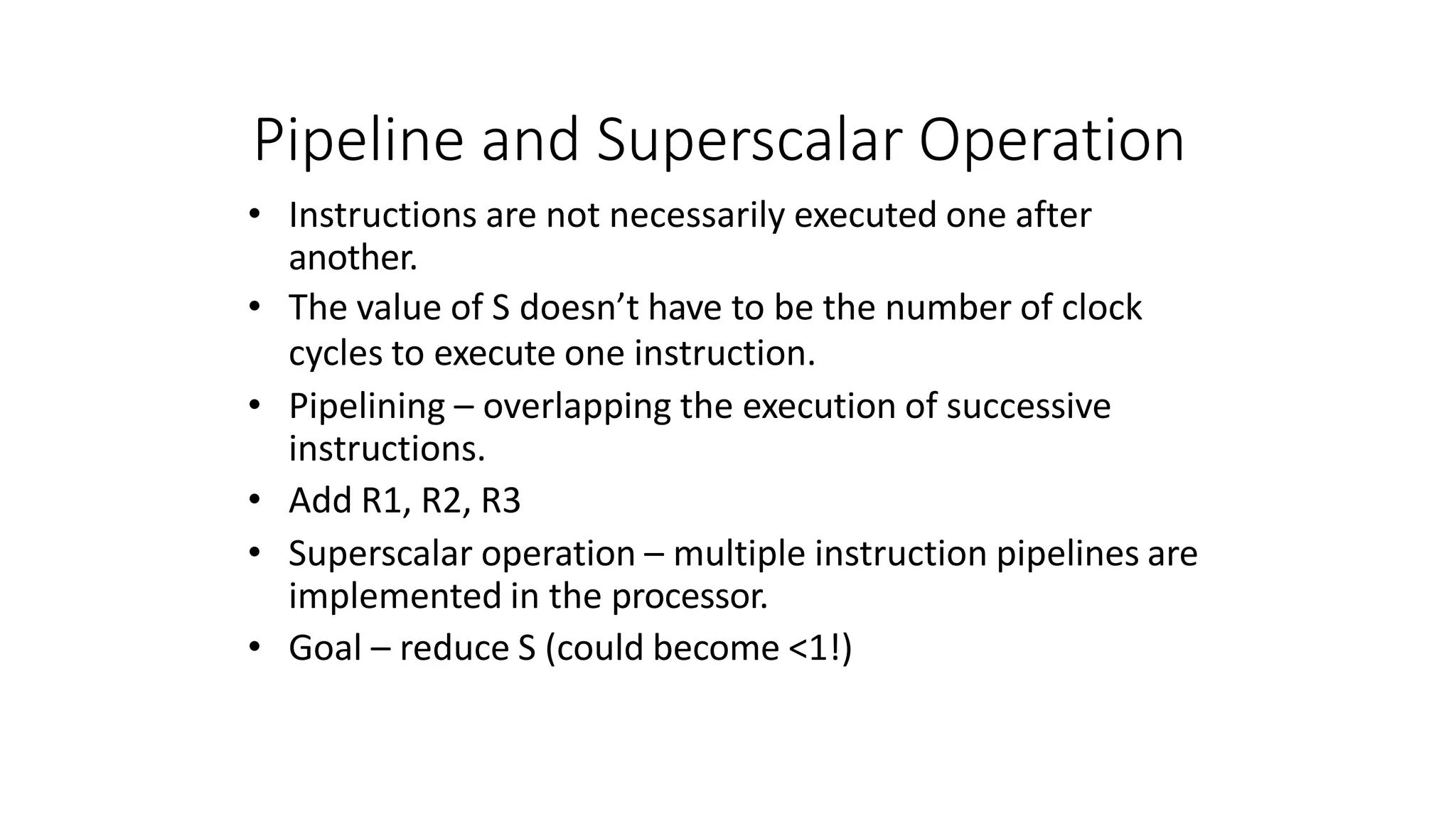 Pipeline and Superscalar Operation
• Instructions are not necessarily executed one after
another.
• The value of S doesn’t have to be the number of clock
cycles to execute one instruction.
• Pipelining – overlapping the execution of successive
instructions.
• Add R1, R2, R3
• Superscalar operation – multiple instruction pipelines are
implemented in the processor.
• Goal – reduce S (could become <1!)
 