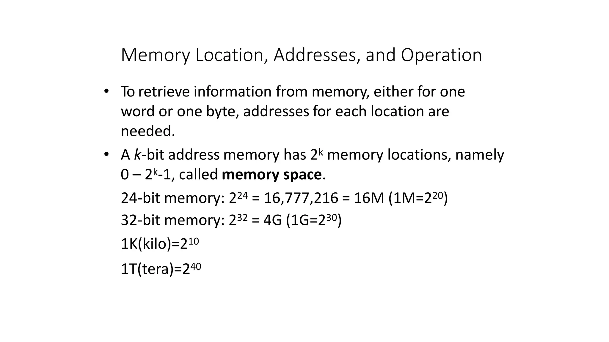 Memory Location, Addresses, and Operation
• To retrieve information from memory, either for one
word or one byte, addresses for each location are
needed.
• A k-bit address memory has 2k memory locations, namely
0 – 2k-1, called memory space.
24-bit memory: 224 = 16,777,216 = 16M (1M=220)
32-bit memory: 232 = 4G (1G=230)
1K(kilo)=210
1T(tera)=240
 