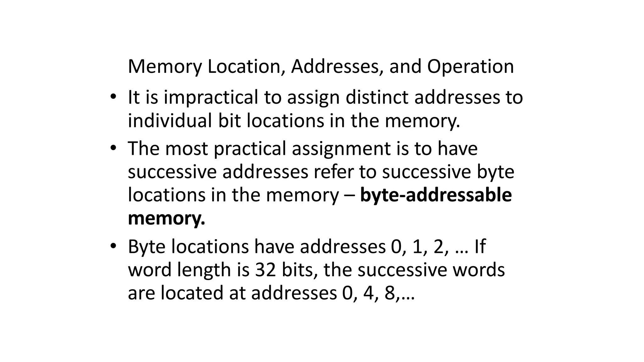 Memory Location, Addresses, and Operation
• It is impractical to assign distinct addresses to
individual bit locations in the memory.
• The most practical assignment is to have
successive addresses refer to successive byte
locations in the memory – byte-addressable
memory.
• Byte locations have addresses 0, 1, 2, … If
word length is 32 bits, the successive words
are located at addresses 0, 4, 8,…
 