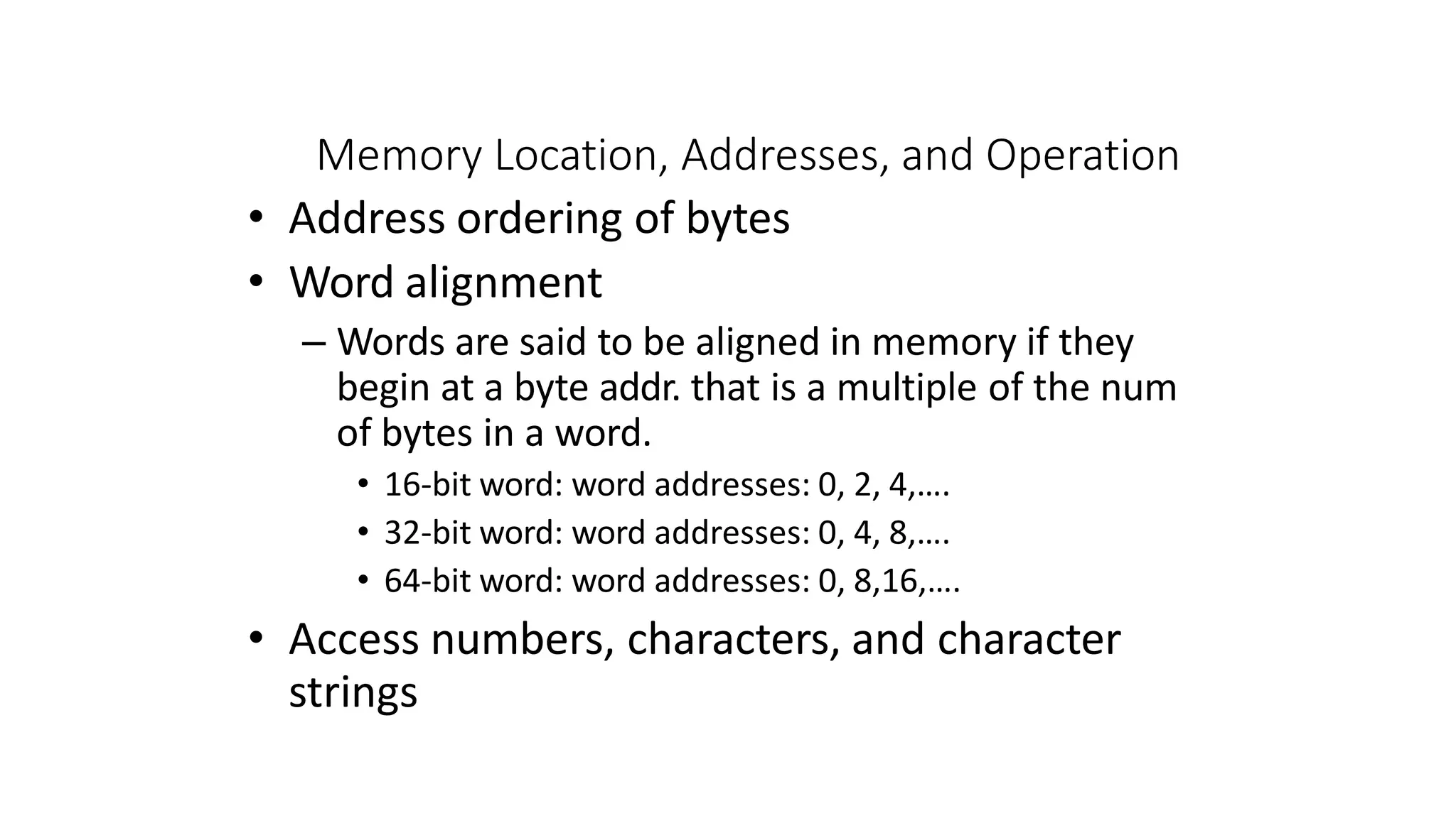 Memory Location, Addresses, and Operation
• Address ordering of bytes
• Word alignment
– Words are said to be aligned in memory if they
begin at a byte addr. that is a multiple of the num
of bytes in a word.
• 16-bit word: word addresses: 0, 2, 4,….
• 32-bit word: word addresses: 0, 4, 8,….
• 64-bit word: word addresses: 0, 8,16,….
• Access numbers, characters, and character
strings
 