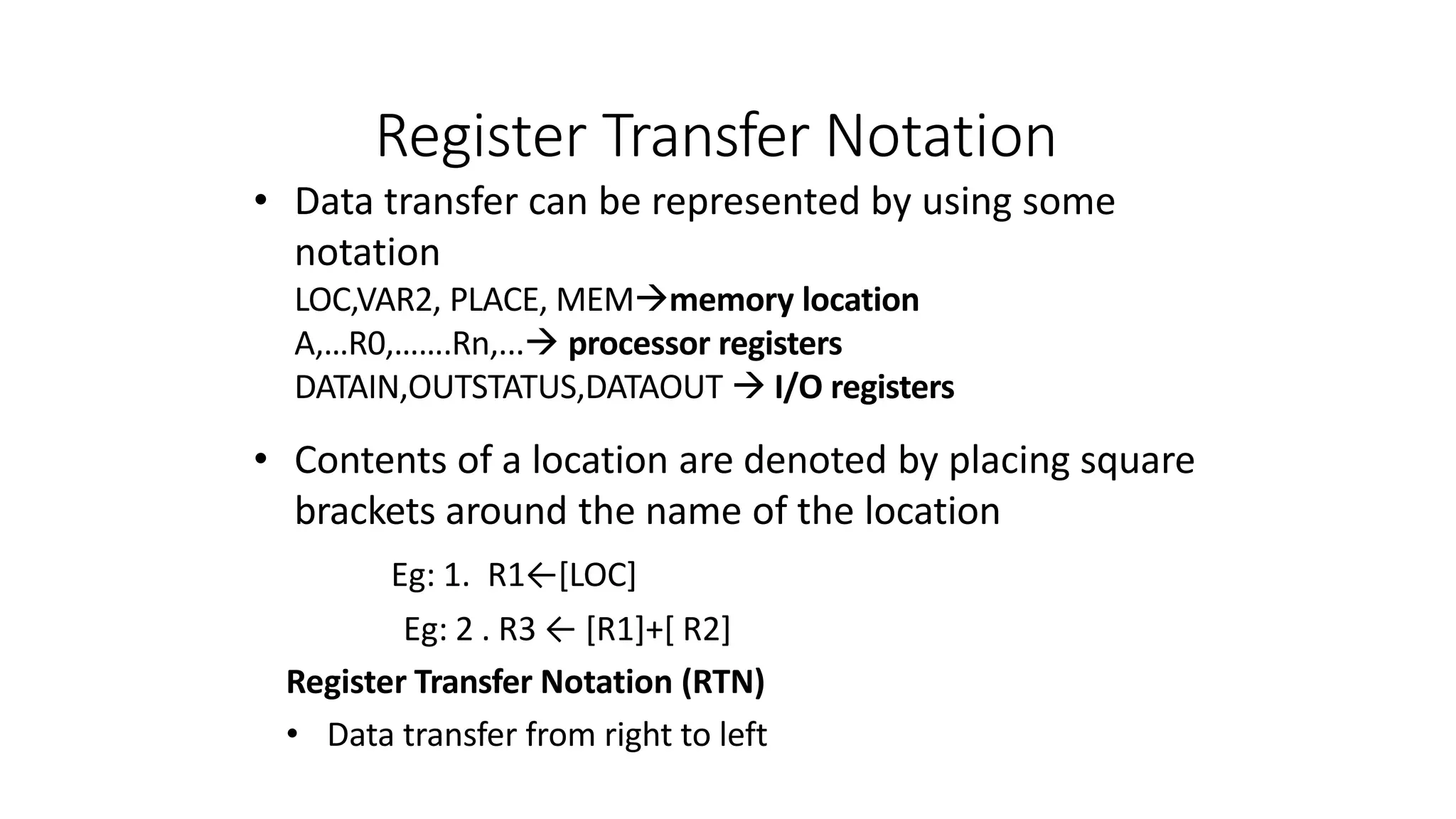 Register Transfer Notation
• Data transfer can be represented by using some
notation
LOC,VAR2, PLACE, MEMmemory location
A,…R0,…….Rn,... processor registers
DATAIN,OUTSTATUS,DATAOUT  I/O registers
• Contents of a location are denoted by placing square
brackets around the name of the location
Eg: 1. R1←[LOC]
Eg: 2 . R3 ← [R1]+[ R2]
Register Transfer Notation (RTN)
• Data transfer from right to left
 