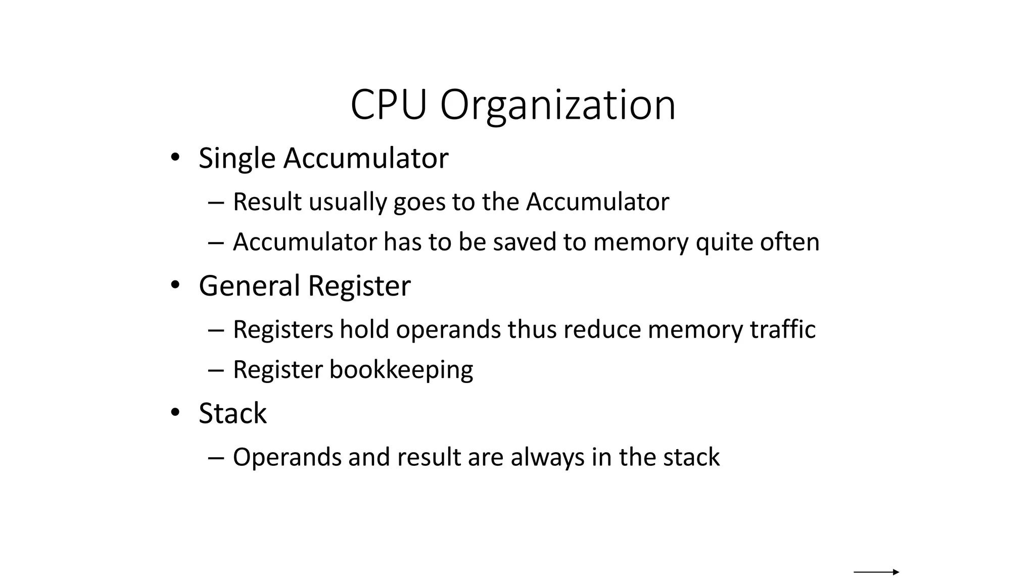 CPU Organization
• Single Accumulator
– Result usually goes to the Accumulator
– Accumulator has to be saved to memory quite often
• General Register
– Registers hold operands thus reduce memory traffic
– Register bookkeeping
• Stack
– Operands and result are always in the stack
 