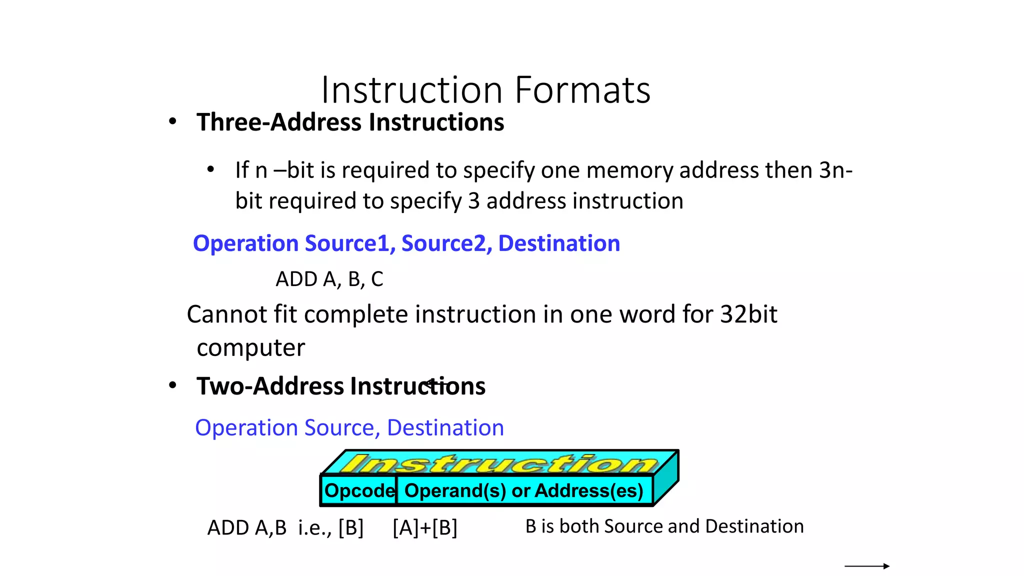 Instruction Formats
• Three-Address Instructions
• If n –bit is required to specify one memory address then 3n-
bit required to specify 3 address instruction
Operation Source1, Source2, Destination
ADD A, B, C
Cannot fit complete instruction in one word for 32bit
computer
• Two-Address Instructions
Operation Source, Destination
ADD A,B i.e., [B] [A]+[B] B is both Source and Destination
Opcode Operand(s) or Address(es)
 