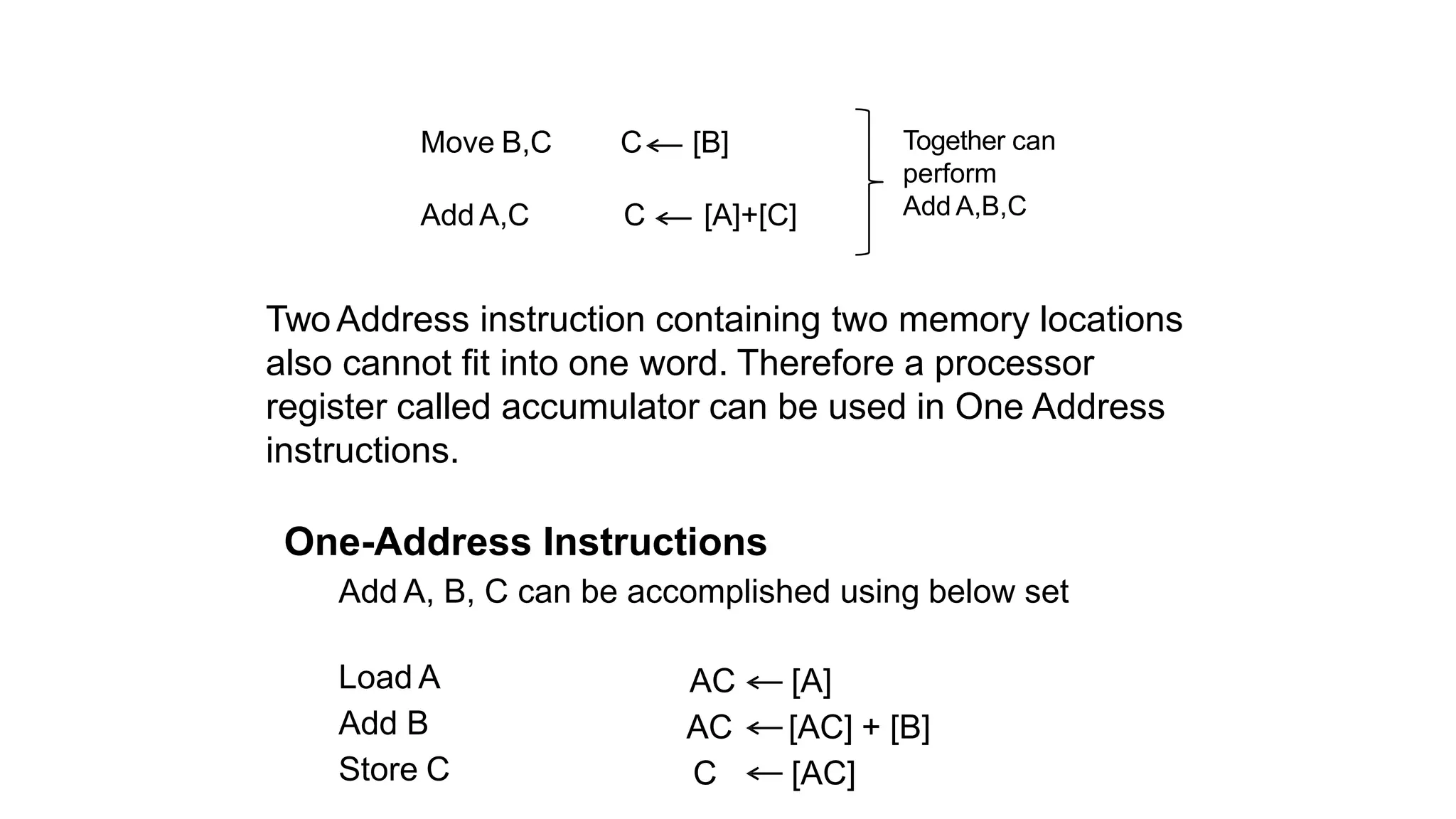 Move B,C C [B]
Add A,C C [A]+[C]
Together can
perform
Add A,B,C
TwoAddress instruction containing two memory locations
also cannot fit into one word. Therefore a processor
register called accumulator can be used in One Address
instructions.
One-Address Instructions
Add A, B, C can be accomplished using below set
Load A
Add B
Store C
AC [A]
AC [AC] + [B]
C [AC]
 