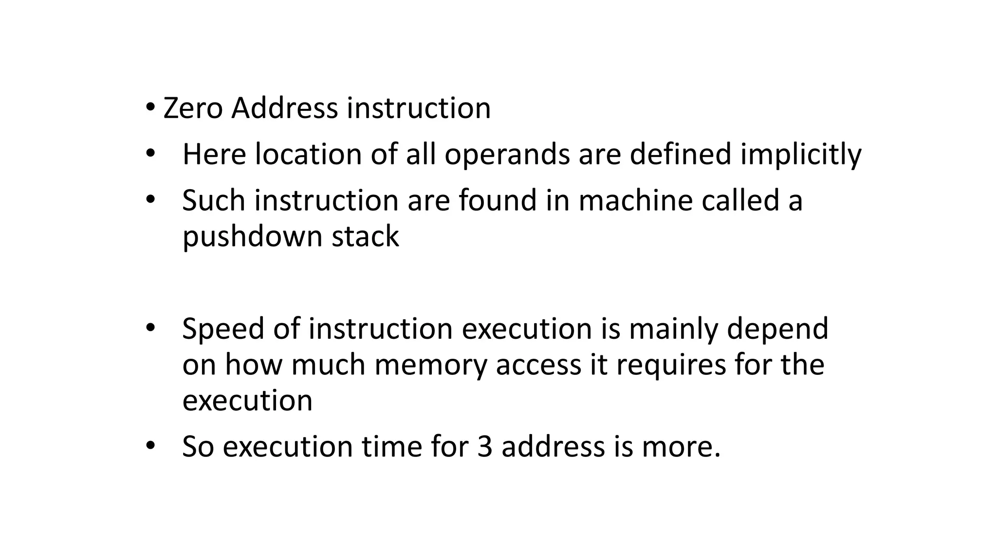 • Zero Address instruction
• Here location of all operands are defined implicitly
• Such instruction are found in machine called a
pushdown stack
• Speed of instruction execution is mainly depend
on how much memory access it requires for the
execution
• So execution time for 3 address is more.
 