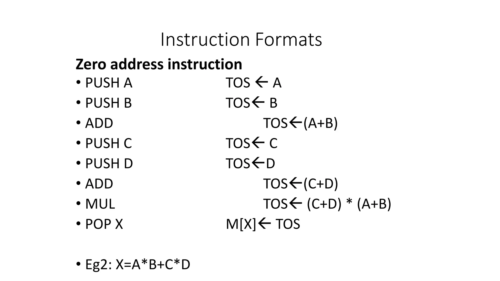 Instruction Formats
• PUSH A TOS  A
• PUSH B TOS B
• ADD TOS(A+B)
• PUSH C TOS C
• PUSH D TOSD
• ADD TOS(C+D)
• MUL TOS (C+D) * (A+B)
• POP X M[X] TOS
• Eg2: X=A*B+C*D
Zero address instruction
 