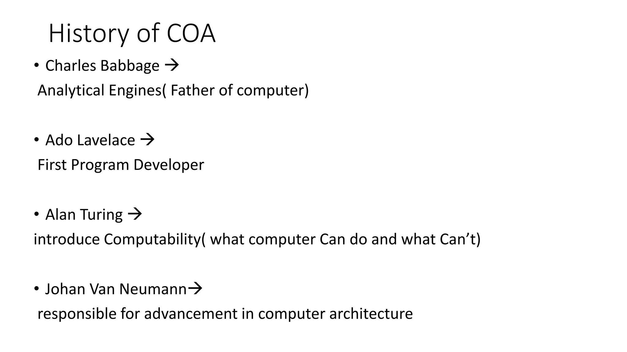 History of COA
• Charles Babbage 
Analytical Engines( Father of computer)
• Ado Lavelace 
First Program Developer
• Alan Turing 
introduce Computability( what computer Can do and what Can’t)
• Johan Van Neumann
responsible for advancement in computer architecture
 