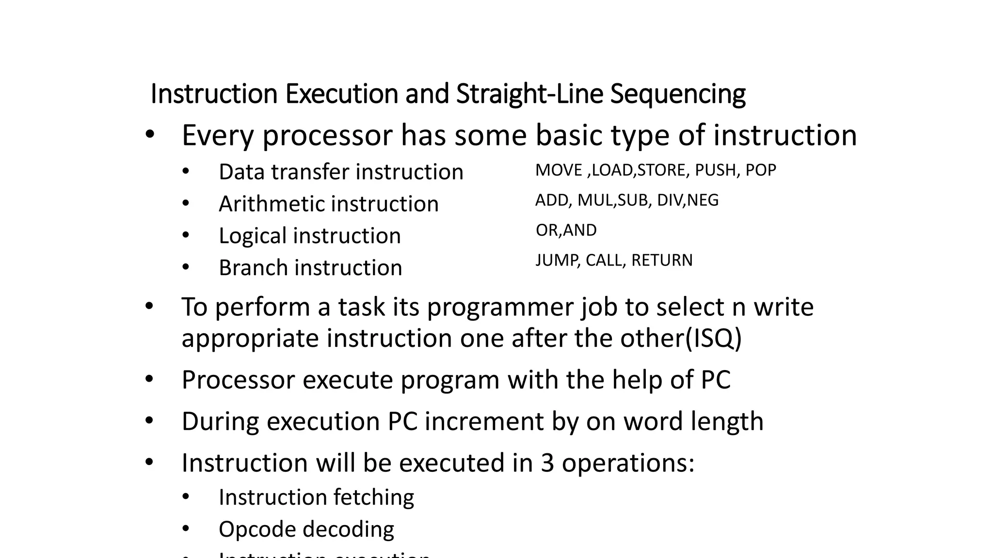 Instruction Execution and Straight-Line Sequencing
• Every processor has some basic type of instruction
• Data transfer instruction
• Arithmetic instruction
• Logical instruction
• Branch instruction
• To perform a task its programmer job to select n write
appropriate instruction one after the other(ISQ)
• Processor execute program with the help of PC
• During execution PC increment by on word length
• Instruction will be executed in 3 operations:
• Instruction fetching
• Opcode decoding
MOVE ,LOAD,STORE, PUSH, POP
ADD, MUL,SUB, DIV,NEG
OR,AND
JUMP, CALL, RETURN
 