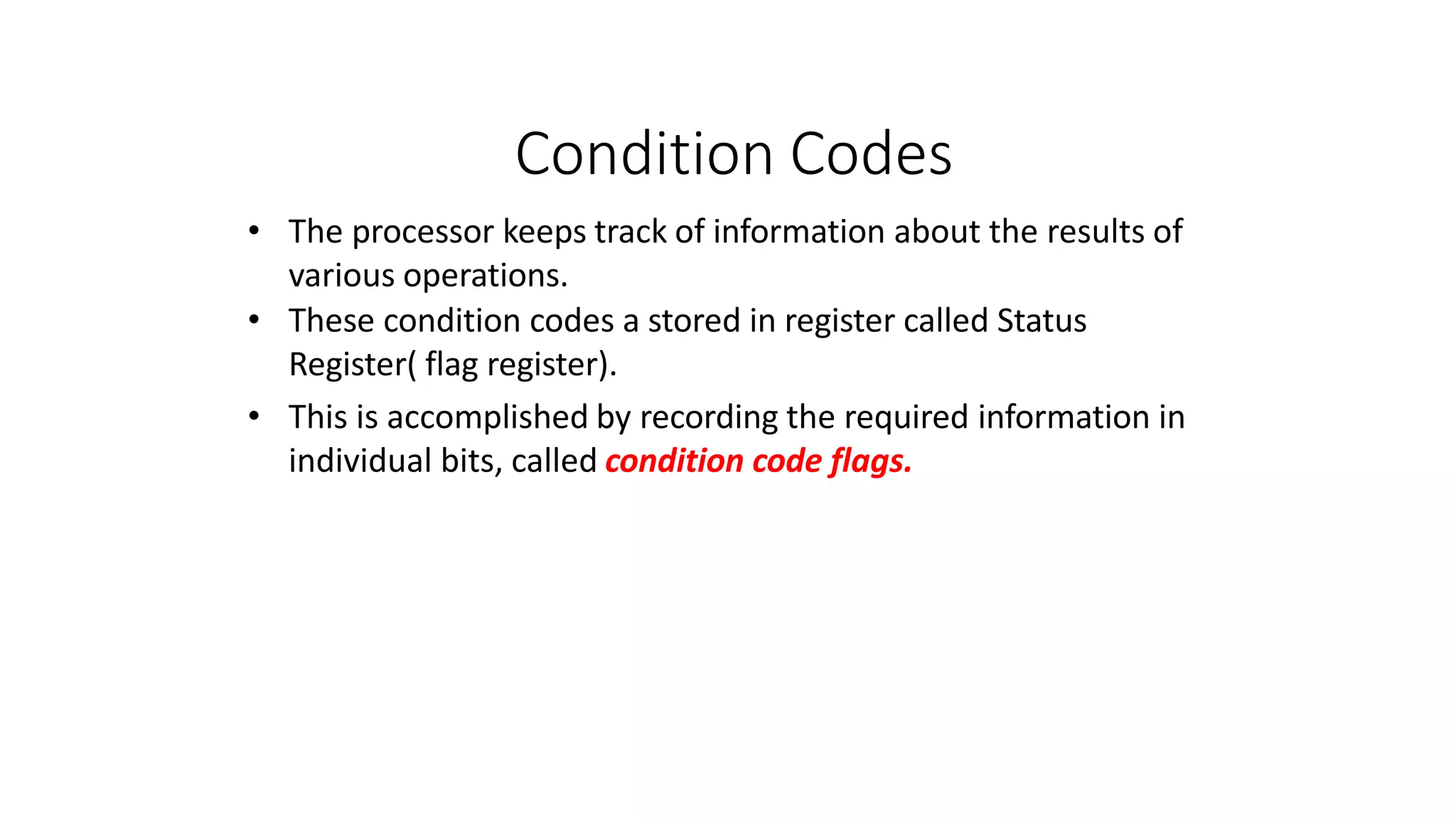 Condition Codes
• The processor keeps track of information about the results of
various operations.
• These condition codes a stored in register called Status
Register( flag register).
• This is accomplished by recording the required information in
individual bits, called condition code flags.
 