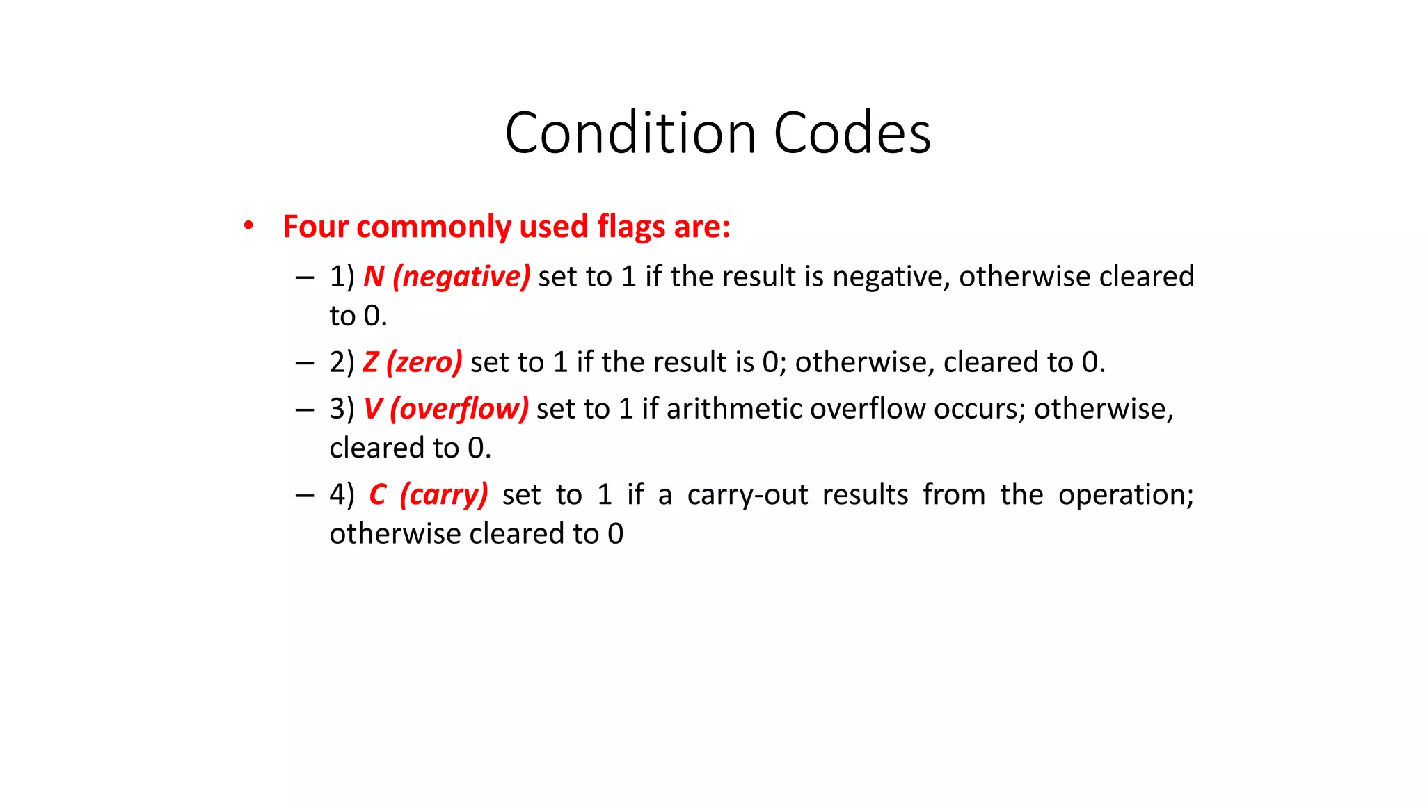 Condition Codes
• Four commonly used flags are:
– 1) N (negative) set to 1 if the result is negative, otherwise cleared
to 0.
– 2) Z (zero) set to 1 if the result is 0; otherwise, cleared to 0.
– 3) V (overflow) set to 1 if arithmetic overflow occurs; otherwise,
cleared to 0.
– 4) C (carry) set to 1 if a carry-out results from the operation;
otherwise cleared to 0
 