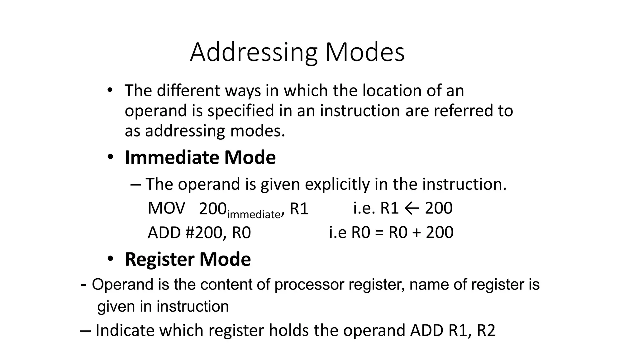 Addressing Modes
• The different ways in which the location of an
operand is specified in an instruction are referred to
as addressing modes.
• Immediate Mode
– The operand is given explicitly in the instruction.
MOV 200immediate, R1 i.e. R1 ← 200
i.e R0 = R0 + 200
ADD #200, R0
• Register Mode
- Operand is the content of processor register, name of register is
given in instruction
– Indicate which register holds the operand ADD R1, R2
 
