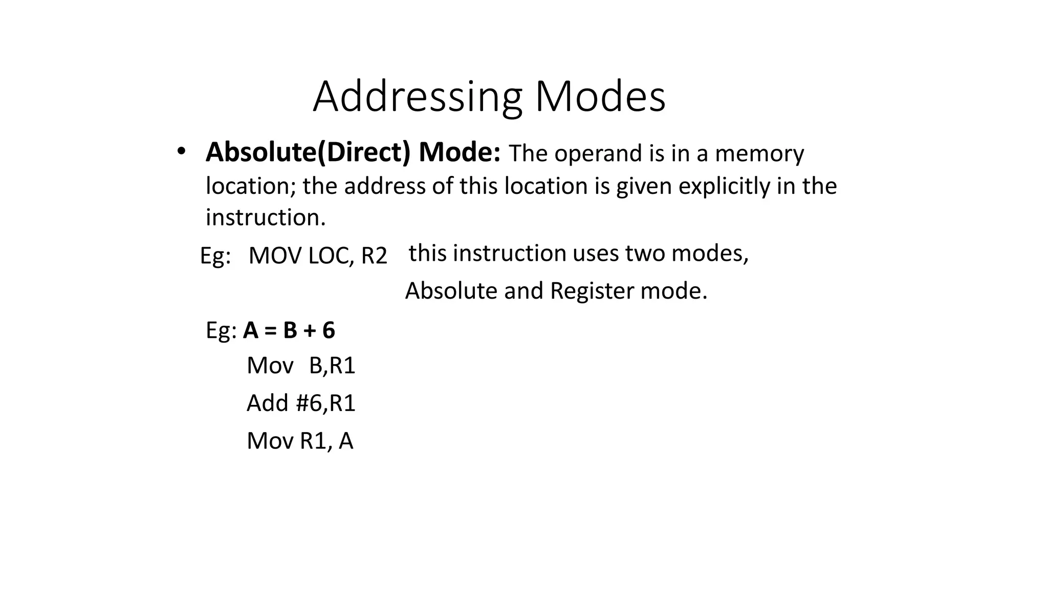 Addressing Modes
• Absolute(Direct) Mode: The operand is in a memory
location; the address of this location is given explicitly in the
instruction.
this instruction uses two modes,
Absolute and Register mode.
Eg: MOV LOC, R2
Eg: A = B + 6
Mov B,R1
Add #6,R1
Mov R1, A
 