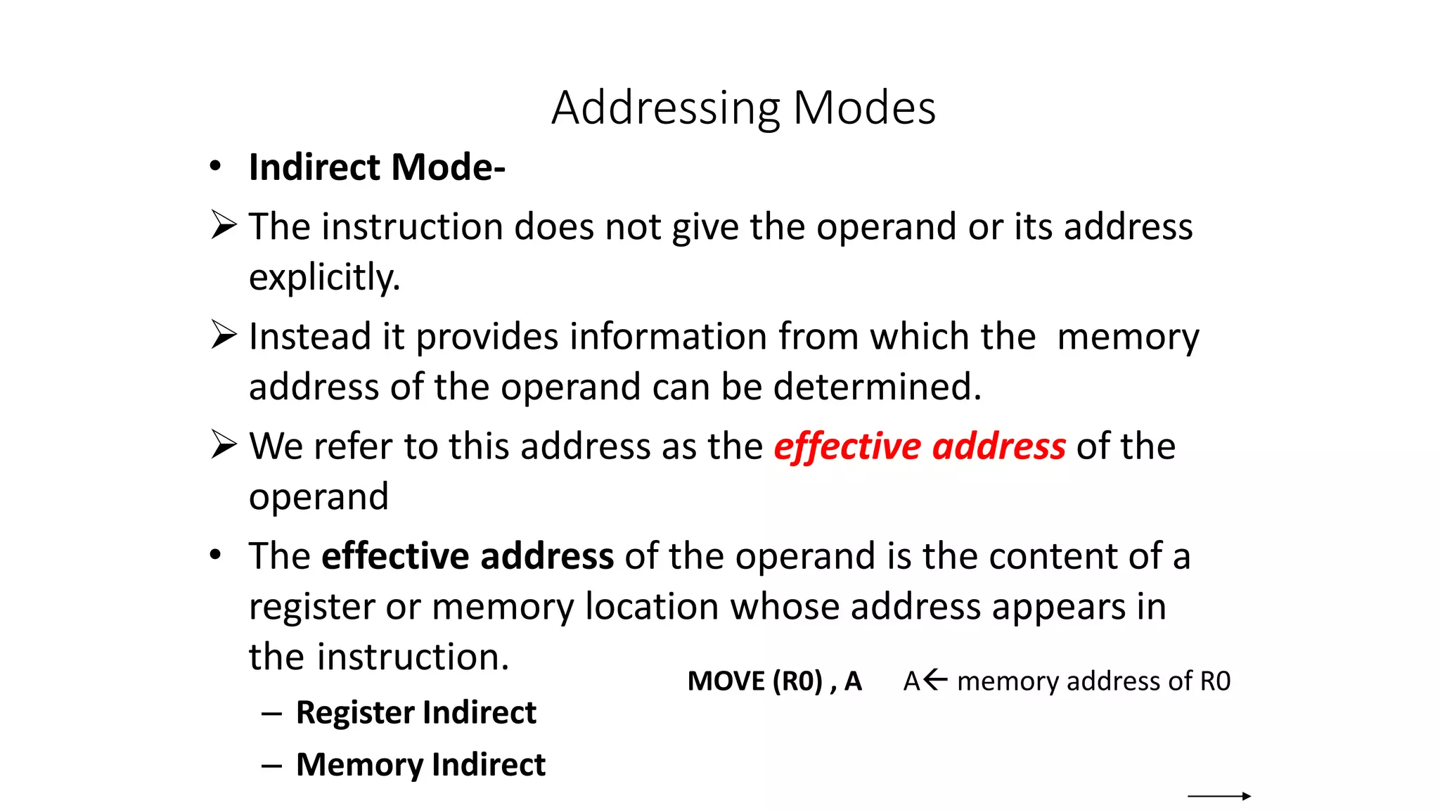 Addressing Modes
• Indirect Mode-
 The instruction does not give the operand or its address
explicitly.
 Instead it provides information from which the memory
address of the operand can be determined.
 We refer to this address as the effective address of the
operand
• The effective address of the operand is the content of a
register or memory location whose address appears in
the instruction.
– Register Indirect
– Memory Indirect
MOVE (R0) , A A memory address of R0
 