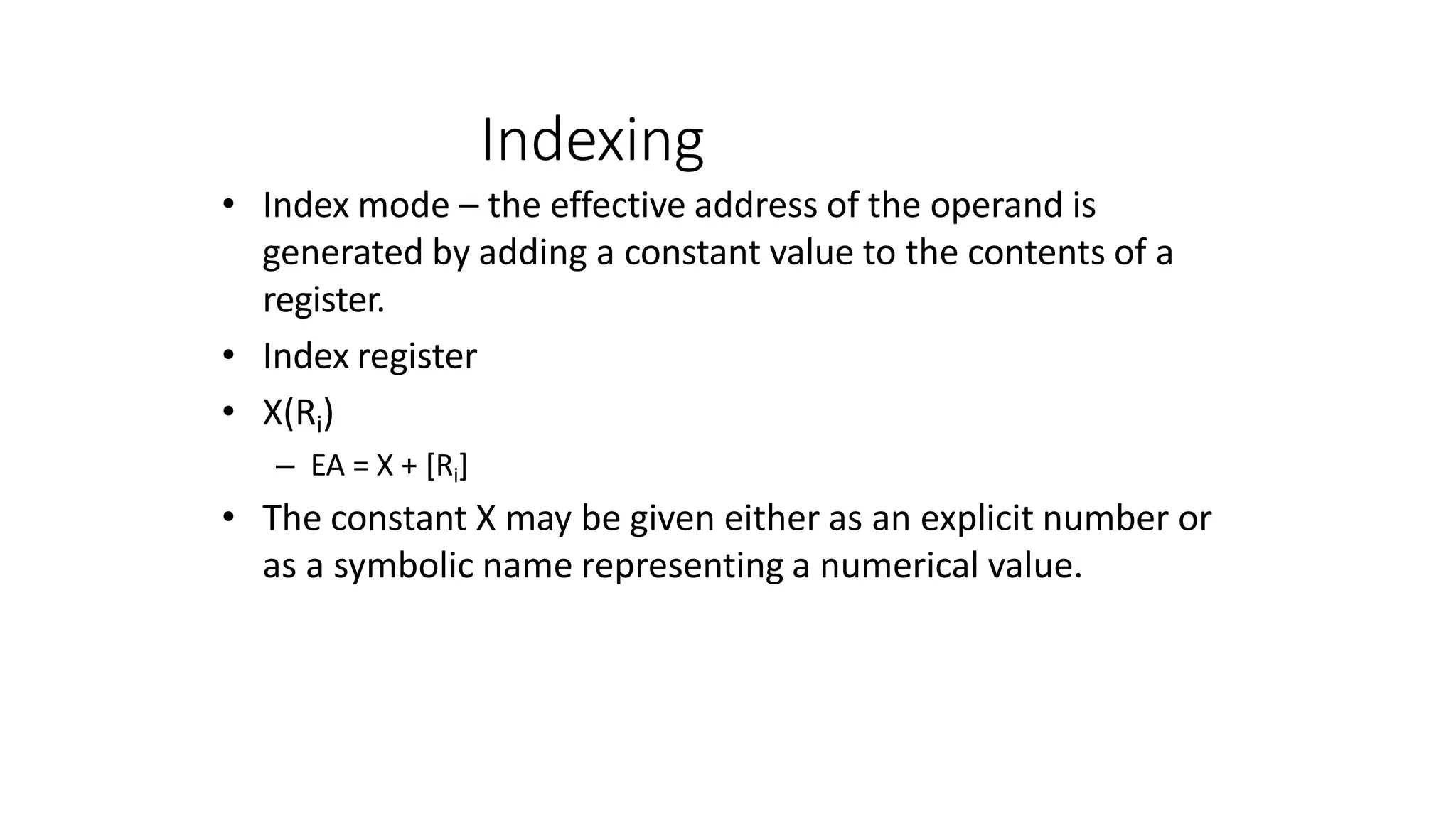 Indexing
• Index mode – the effective address of the operand is
generated by adding a constant value to the contents of a
register.
• Index register
• X(Ri)
– EA = X + [Ri]
• The constant X may be given either as an explicit number or
as a symbolic name representing a numerical value.
 