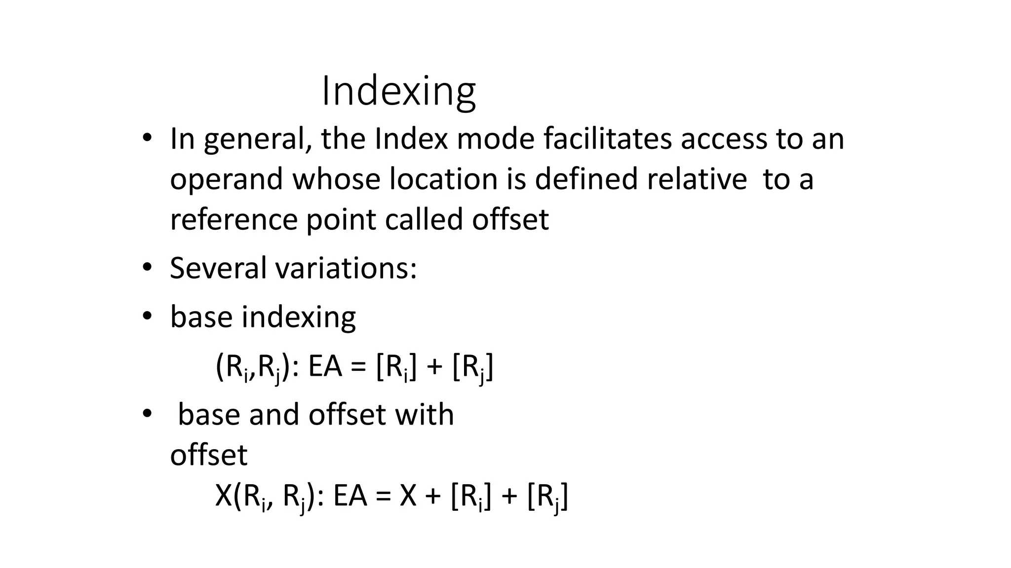 Indexing
• In general, the Index mode facilitates access to an
operand whose location is defined relative to a
reference point called offset
• Several variations:
• base indexing
(Ri,Rj): EA = [Ri] + [Rj]
• base and offset with
offset
X(Ri, Rj): EA = X + [Ri] + [Rj]
 