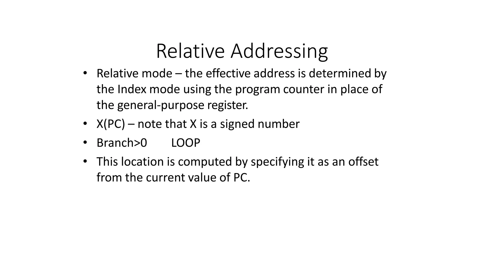 Relative Addressing
• Relative mode – the effective address is determined by
the Index mode using the program counter in place of
the general-purpose register.
• X(PC) – note that X is a signed number
• Branch>0 LOOP
• This location is computed by specifying it as an offset
from the current value of PC.
 