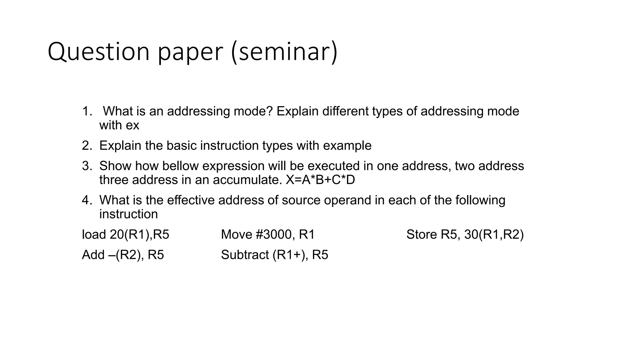 Question paper (seminar)
1. What is an addressing mode? Explain different types of addressing mode
with ex
2. Explain the basic instruction types with example
3. Show how bellow expression will be executed in one address, two address
three address in an accumulate. X=A*B+C*D
4. What is the effective address of source operand in each of the following
instruction
load 20(R1),R5 Move #3000, R1 Store R5, 30(R1,R2)
Add –(R2), R5 Subtract (R1+), R5
 